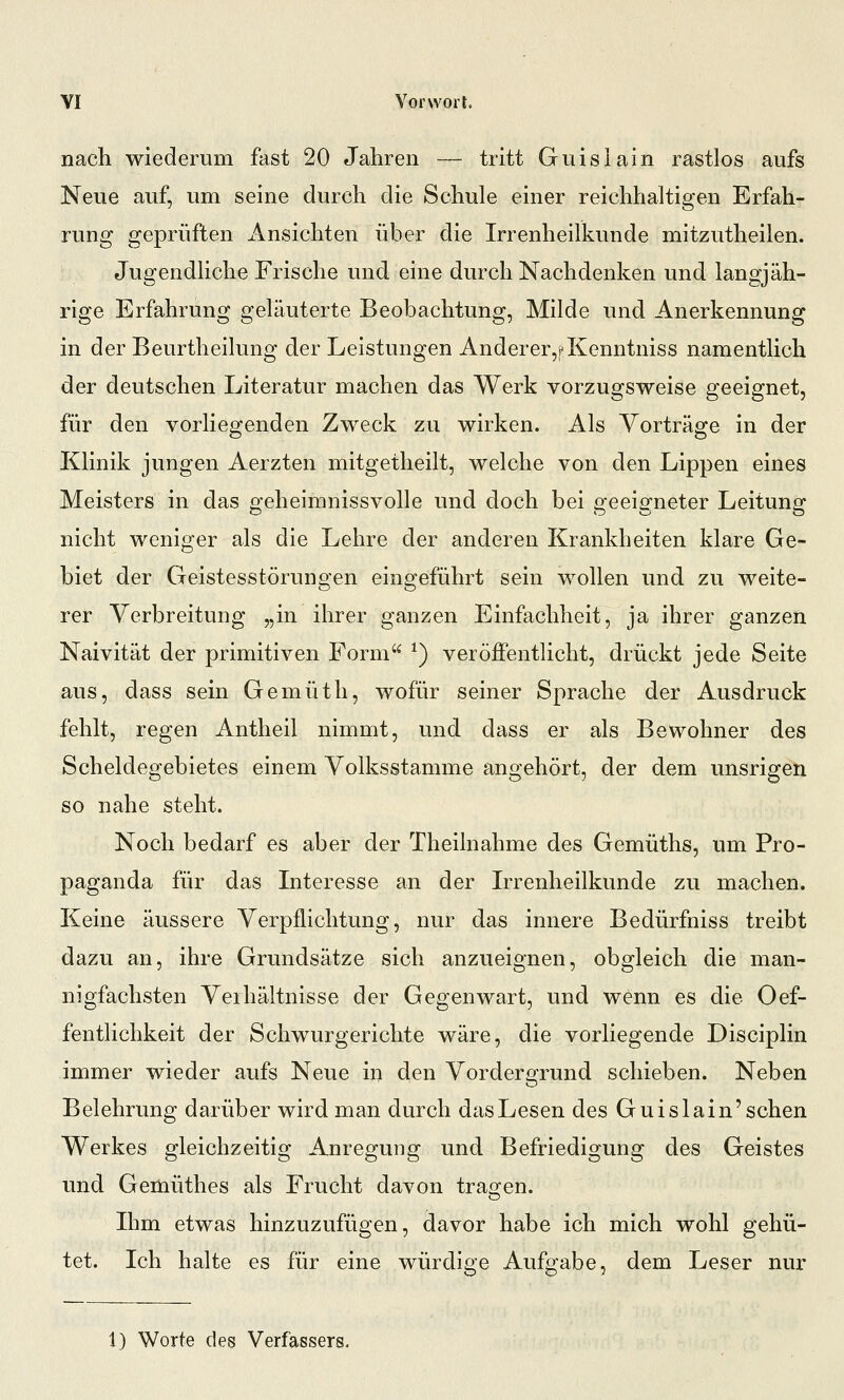 nach wiederum fast 20 Jahren — tritt Guisiain rastlos aufs Neue auf, um seine durch die Schule einer reichhaltigen Erfah- rung geprüften Ansichten über die Irrenheilkunde mitzutheilen. Jugendliche Frische und eine durch Nachdenken und langjäh- rige Erfahrung geläuterte Beobachtung, Milde und Anerkennung in der Beurtheilung der Leistungen Anderer,?Kenntniss namentlich der deutschen Literatur machen das Werk vorzugsweise geeignet, für den vorliegenden Zweck zu wirken. Als Vorträge in der Klinik jungen Aerzten mitgetheilt, welche von den Lippen eines Meisters in das p-eheimnissvolle und doch bei o:eeio'neter Leitung: nicht weniger als die Lehre der anderen Krankheiten klare Ge- biet der Geistesstörungen eingeführt sein wollen und zu weite- rer Verbreitung „in ihrer ganzen Einfachheit, ja ihrer ganzen Naivität der primitiven Form ^) veröffentlicht, drückt jede Seite aus, dass sein Gemüth, wofür seiner Sprache der Ausdruck fehlt, regen Antheil nimmt, und dass er als Bewohner des Scheidegebietes einem Volksstamme angehört, der dem unsrigen so nahe steht. Noch bedarf es aber der Theilnahme des Gemüths, um Pro- paganda für das Interesse an der Irrenheilkunde zu machen. Keine äussere Verpflichtung, nur das innere Bedürfniss treibt dazu an, ihre Grundsätze sich anzueignen, obgleich die man- nigfachsten Veihältnisse der Gegenwart, und wenn es die Oef- fentlichkeit der Schwurgerichte wäre, die vorliegende Disciplin immer wieder aufs Neue in den Vordergrund schieben. Neben Belehrung darüber wird man durch das Lesen des Guisiain'sehen Werkes gleichzeitig Anregung und Befriedigung des Geistes und Gemüthes als Frucht davon tragen. Ihm etwas hinzuzufügen, davor habe ich mich wohl gehü- tet. Ich halte es für eine würdige Aufgabe, dem Leser nur 1) Worte des Verfassers.