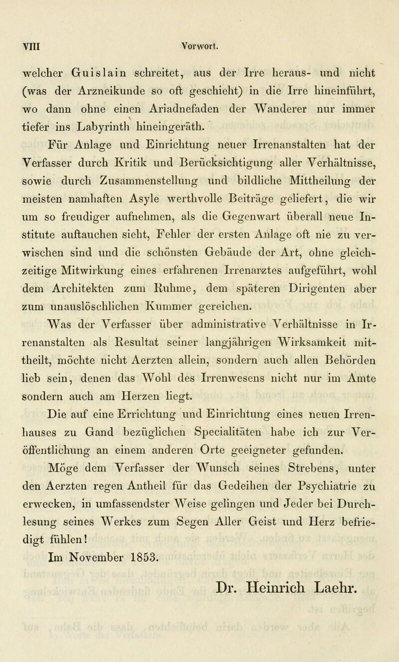 welcher Guislain schreitet, aus der Irre heraus- und nicht (was der Arzneikunde so oft geschieht) in die Irre hineinführt, wo dann ohne einen Ariadnefaden der Wanderer nur immer tiefer ins Labyrinth hineingeräth. Für Anlage und Einrichtung neuer Irrenanstalten hat der Verfasser durch Kritik und Berücksichtigung aller Verhältnisse, sowie durch Zusammenstellung und bildliche Mittheilung der meisten namhaften Asyle werthvolle Beiträge geliefert, die wir um so freudiger aufnehmen, als die Gegenwart überall neue In- stitute auftauchen sieht, Fehler der ersten Anlage oft nie zu ver- wischen sind und die schönsten Gebäude der Art, ohne gleich- zeitige Mitwirkung eines erfahrenen Irrenarztes aufgeführt, wohl dem Architekten zum Ruhme, dem späteren Dirigenten aber zum unauslöschlichen Kummer gereichen. Was der Verfasser über administrative Verhältnisse in Ir- renanstalten als Resultat seiner langjährigen Wirksamkeit mit- theilt, möchte nicht Aerzten allein, sondern auch allen Behörden lieb sein, denen das Wohl des Irrenwesens nicht nur im Amte sondern auch am Herzen liegt. Die auf eine Errichtung und Einrichtung eines neuen Irren- hauses zu Gand bezüglichen Specialitäten habe ich zur Ver- öffentlichung an einem anderen Orte geeigneter gefunden. Möge dem Verfasser der Wunsch seines Strebens, unter den Aerzten regen Antheil für das Gedeihen der Psychiatrie zu erwecken, in umfassendster Weise gelingen und Jeder bei Durch- lesung seines Werkes zum Segen Aller Geist und Herz befrie- digt fühlen! Im November 1853. Dr. Heinrich Laehr.