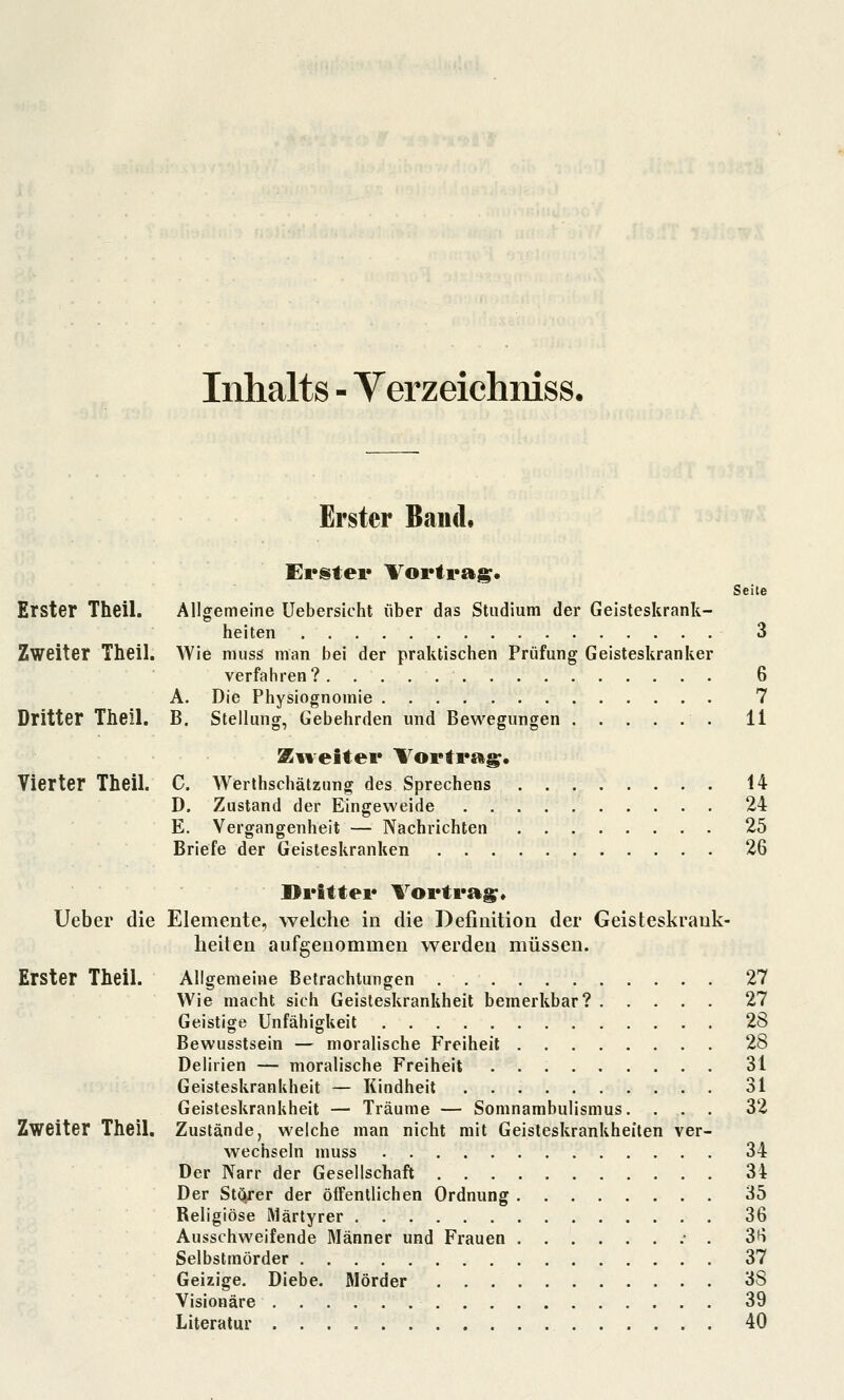 Inhalts - Yerzeichmss. Erster Band. Erster Vortraj^« Seite Erster Theil. Allgemeine Uebersicht über das Studium der Geisteskrank- heiten 3 Zweiter Theil. Wie muss man bei der praktischen Prüfung Geisteskranker verfahren? 6 A. Die Physiognomie 7 Dritter Theil. B. Stellung, Gebehrden und Bewegungen 11 Siielter Vortrag. Vierter Theil. C. Werthschätzung des Sprechens 14 D. Zustand der Eingeweide 24 E. Vergangenheit — Nachrichten 25 Briefe der Geisteskranken 26 Dritter Vortrag, Ueber die Elemente, welche in die Definition der Geisteskrank- lieiten aufgenommen werden müssen. Erster Theil. Allgemeine Betrachtungen 27 Wie macht sich Geisteskrankheit bemerkbar? 27 Geistige Unfähigkeit 28 Bewusstsein — moralische Freiheit 28 Delirien — moralische Freiheit 31 Geisteskrankheit — Kindheit 31 Geisteskrankheit — Träume — Somnambulismus. ... 32 Zweiter Theil. Zustände, welche man nicht mit Geisteskrankheiten ver- wechseln muss 34 Der Narr der Gesellschaft 34 Der Stc^rer der öffentlichen Ordnung . 35 Religiöse Märtyrer 36 Ausschweifende Männer und Frauen .- . S^ Selbstmörder 37 Geizige. Diebe. Mörder 38 Visionäre 39 Literatur 40