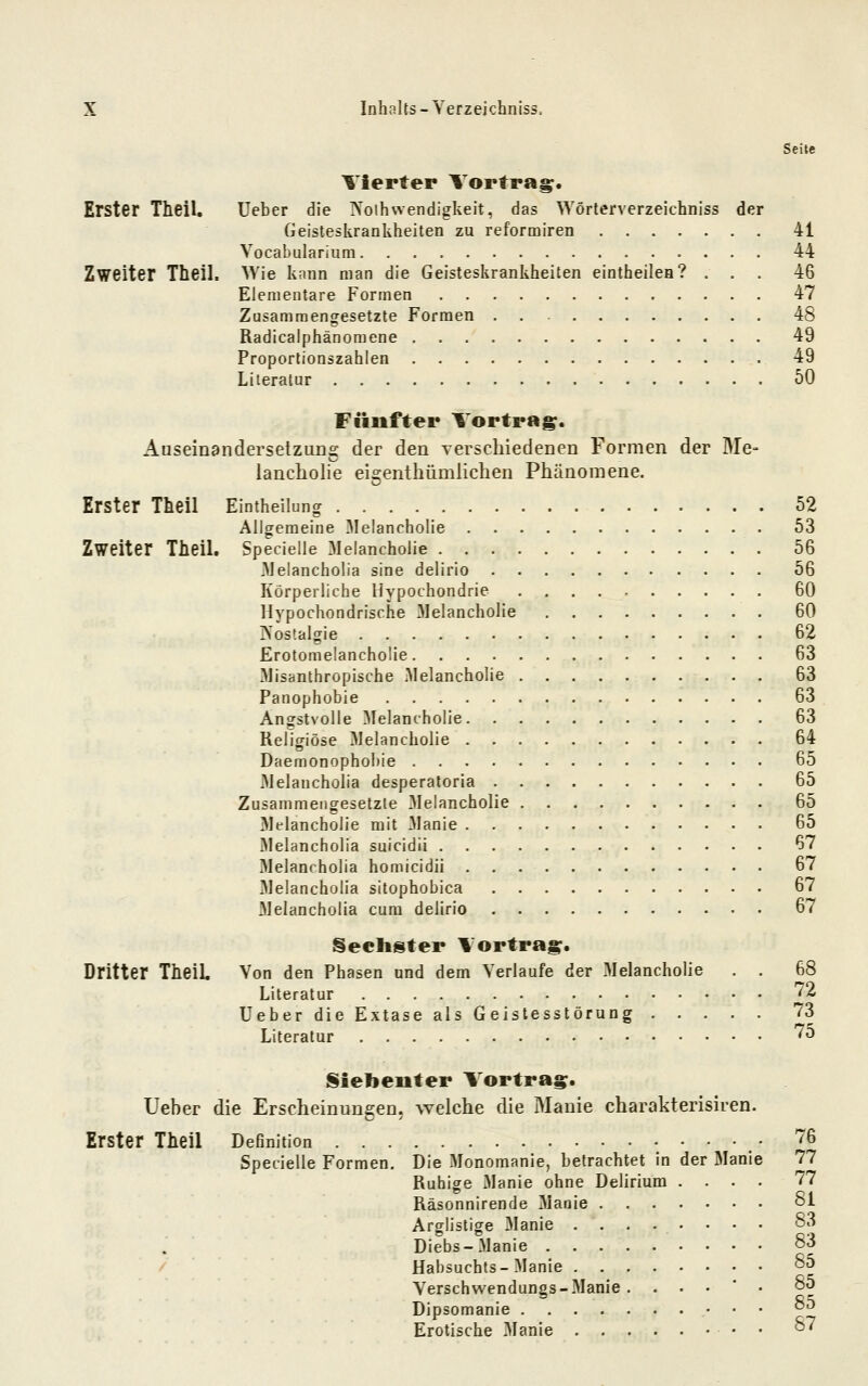 Seite Vierter Vortrag. Erster Theil. lieber die IN'olhwendigkeit, das Wörterverzeichniss der Geisteskrankheiten zu reformiren 41 Vocabulariiim 44 Zweiter Theil. Wie kann man die Geisteskrankheiten eintheilea? ... 46 Elementare Formen 47 Zusammengesetzte Formen 48 Radicalphänomene 49 Proportionszahlen 49 Literatur 50 Fünfter Vortrag. Auseinandersetzung der den verschiedenen Formen der Me- iancholie eigenthümlichen Pliänomene. Erster Theil Eintheilung 52 Allgemeine Melancholie 53 Zweiter Theil. Specielle Melancholie 56 Melancholia sine delirio 56 Körperliche Hypochondrie . . . . , 60 Hypochondrische Melancholie 60 IS'ostalgie 62 Erotomelancholie 63 Misanthropische Melancholie 63 Panophobie 63 Angstvolle Melancholie 63 Religiöse Melancholie 64 Daemonophobie 65 Melanchölia desperatoria 65 Zusammengesetzte Melancholie 65 Melancholie mit 31anie 65 Melanchölia suicidii 67 Melanrholia homicidii 67 Melanchölia sitophobica 67 Melanchölia cum delirio 67 Sechster Vortrag. Dritter TheiL Von den Phasen und dem Verlaufe der .Melancholie . . 68 Literatur '72 Ueber die Extase als Geistesstörung 73 Literatur '^^ l§iebeuter Vortrag. Ueber die Erscheinungen, welche die Manie charakterisiren. Erster Theil DeGnition • '76 Specielle Formen. Die Monomanie, betrachtet in der Manie 77 Ruhige Manie ohne Delirium .... 77 Räsonnirende Manie oi Arglistige Manie ...-.••• 83 Diebs-Manie oo Habsuchts-Manie 85 Verschvvendungs-Manie ....'• 85 Dipsomanie oö Erotische Manie . o7