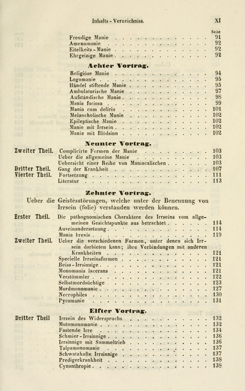 Zweiter Theil. Dritter Theil. Vierter Theil. Seile Freudige Manie . 91 Amenomanie 92 Eitelkeils-Manie 92 Ehrgeizige Manie 92 Aelitet* Vortrag. Religiöse Manie 94 Logomanie 95 Händel stiftende Manie 95 Ambulatorische iManie 97 Aufständische 3Ianie 98 Mania furiosa 99 Mania cum dellrio 101 Melancholische Manie 102 Epileptische Manie 102 Manie mit Irrsein 102 Manie mit Blödsinn 102 IVeunter Vortrag. Complicirte Formen der Manie 103 Ueber die allgemeine Manie 103 Uebersicht einer Reihe von Maniacalischen 103 Gang der Krankheit 107 Fortsetzung 111 Literatur 113 Zeliiiter Vortrag. Ueber die Geistesstörungen, welche unter der Benennung von IiTsein (folie) verstanden werden können. Erster Theil. Die pathognomischen Charaktere des Irrseins vom allge- meinen Gesichtspunkte aus betrachtet 114 Auseinandersetzung. . • 114 Mania brevis 119 Zweiter TheiL Ueber die verschiedenen Formen, unter denen sich Irr- sein darbieten kann; ihre Verbindungen mit anderen Krankheiten 121 Specielle Irrseinsformen 121 Beiss-Irrsinnige 121 Monomania lacerans 121 Verstümmler 122 Selbstmordsüchtige 123 Mordmonomanie 127 Necrophiles 130 Pyromanie 131 Elfter Vortrag. Dritter Theil Irrsein des Widerspruchs 132 Mutomonomanie 132 Fastende Irre 134 Schmier-Irrsinnige 136 Irrsinnige mit Sammeltrieb 136 Talpamonomanie 137 Schwatzhafte Irrsinnige 137 Predigerkrankheit 138 Cynanthropie 138