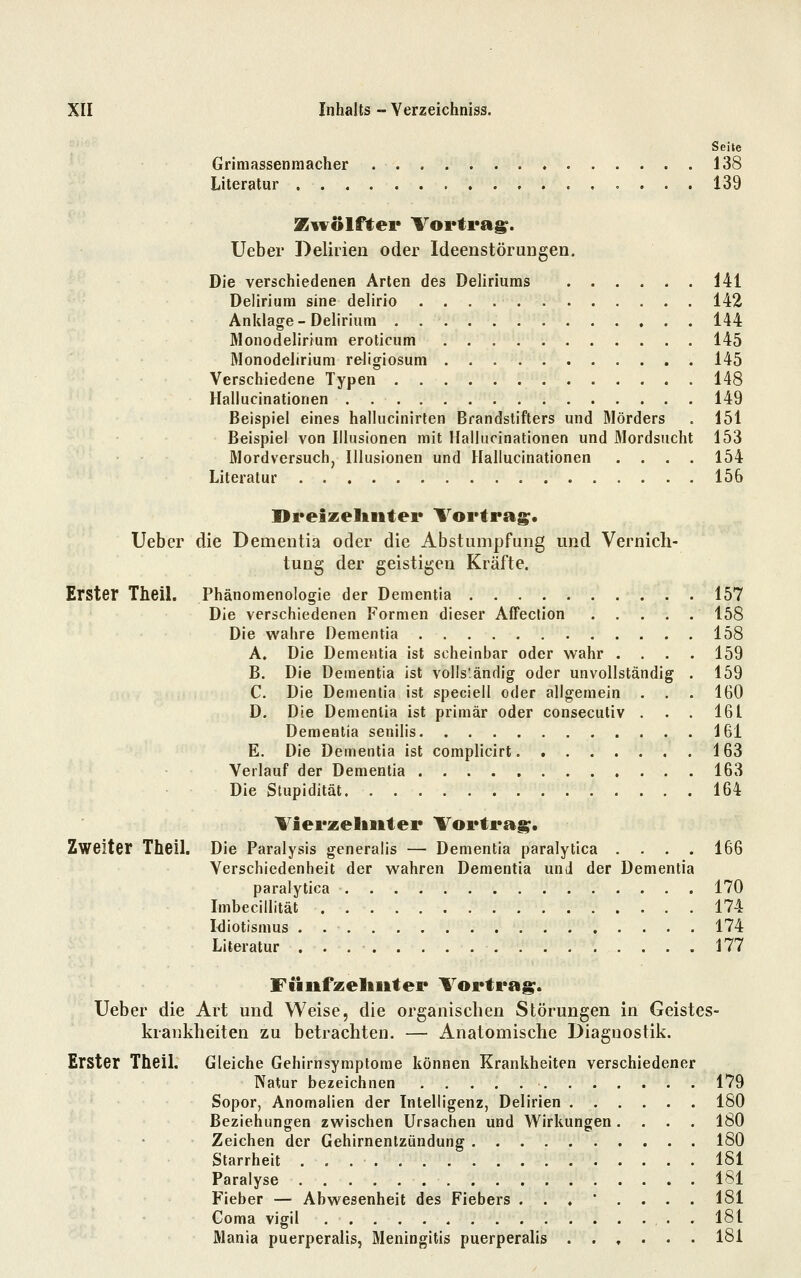 ; ' Seite Grimassenraacher 138 Literatur 139 Kivölftei* Vortrag^. Ueber Delirien oder Ideenstörungen. Die verschiedenen Arten des Deliriums 141 Delirium sine delirio 142 Anklage-Delirium 144 Monodelirium eroticum 145 Monodelirium religiosum 145 Verschiedene Typen 148 Hallucinationen 149 Beispiel eines hallucinirten Brandstifters und Mörders . 151 Beispiel von Illusionen mit Hallucinationen und Mordsucht 153 Mordversuch, Illusionen und Hallucinationen .... 154 Literatur 156 Dreizelintei* Vortrag;* Ueber die Dementia oder die Abstumpfung und Vernich- tung der geistigen Kräfte. Erster Theil. Phänomenologie der Dementia 157 Die verschiedenen Formen dieser AfFection 158 Die wahre Dementia 158 A. Die Dementia ist scheinbar oder wahr .... 159 B. Die Dementia ist vollständig oder unvollständig . 159 C. Die Dementia ist speciell oder allgemein . . . 160 D. Die Dementia ist primär oder consecutiv . . . 161 Dementia senilis 161 E. Die Dementia ist complicirt 163 Verlauf der Dementia 163 Die Stupidität 164 Vierzeliiiter Vortrag. Zweiter Theil. Die Paralysis generalis — Dementia paralytica .... 166 Verschiedenheit der wahren Dementia und der Dementia paralytica 170 Imbecillität 174 Idiotismus 174 Literatur 177 FJiiifzeliiiter Vortrag. Ueber die Art und Weise, die organischen Störungen in Geistes- krankheiten zu betrachten. — Anatomische Diagnostik. Erster Theil. Gleiche Gehirnsymptome können Krankheiten verschiedener Natur bezeichnen 179 Sopor, Anomalien der Intelligenz, Delirien 180 Beziehungen zwischen Ursachen und Wirkungen .... 180 Zeichen der Gehirnentzündung 180 Starrheit 181 Paralyse 181 Fieber — Abwesenheit des Fiebers ...'.... 181 Coma vigil 181 Mania puerperaÜs, Meningitis puerperalis ...... 181