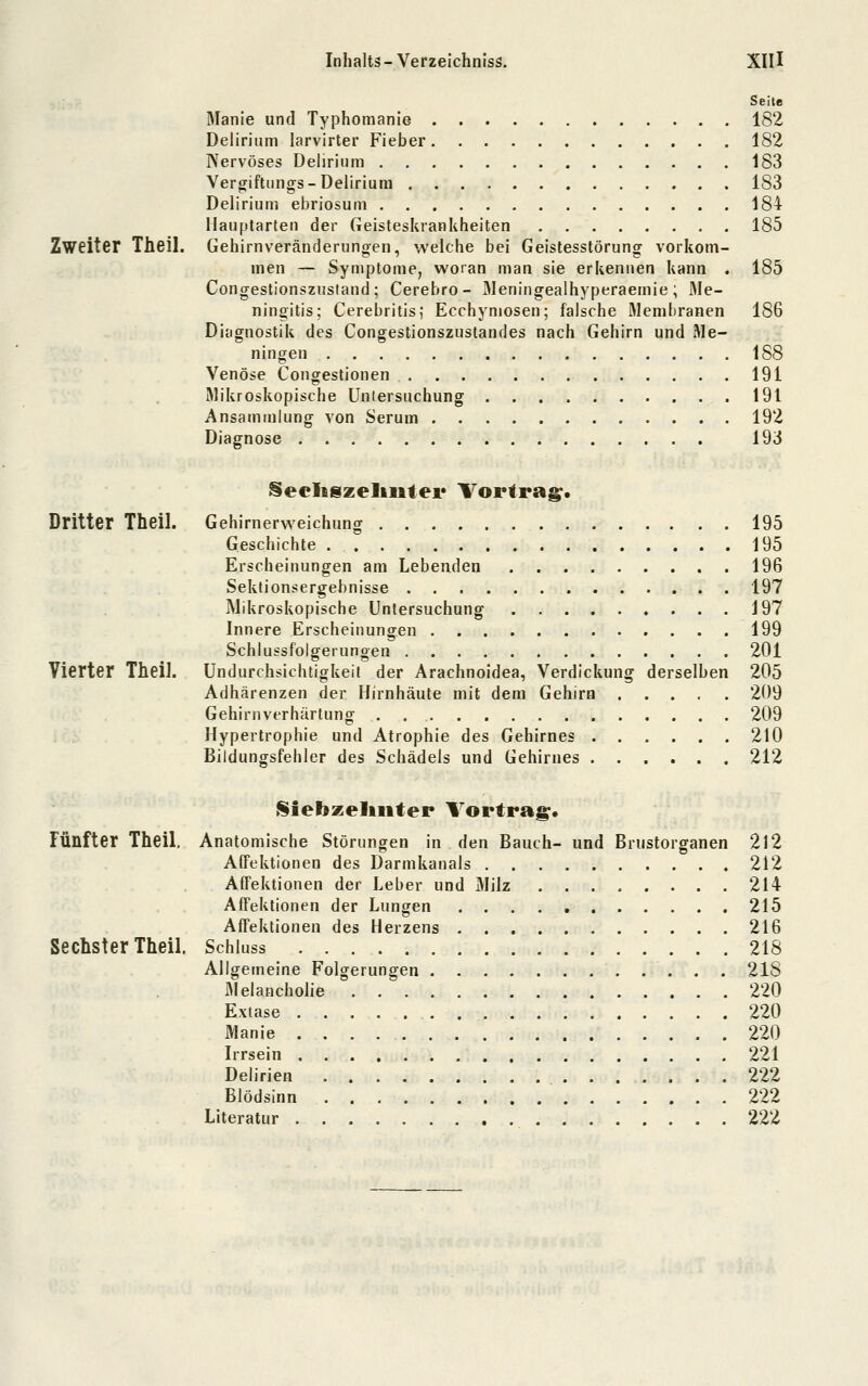 Seite Manie und Typhomanie 182 Delirium larvirter Fieber 182 Nervöses Delirium 183 Vergiftungs-Delirium 183 Delirium ebriosum 184 Hauplarten der Geisteskrankheiten 185 Zweiter Theil. Gehimveränderung-en, welche bei Geislesstörung vorkom- men — Symptome, woran man sie erkennen kann . 185 Congestionsziistand ; Cerebro- 3Ieningeaihyperaemie ; Me- ningitis; Cerebritis; Ecchymosen; falsche Membranen 186 Diagnostik des Congestionszustandes nach Gehirn und Me- ningen 188 Venöse Congestionen 191 Mikroskopische Unlersuchung 191 Ansammlung von Serum 192 Diagnose 193 Secligzeliutei* Vortrag;. Dritter Theil. Gehirnerweichung 195 Geschichte 195 Erscheinungen am Lebenden 196 Sektionsergebnisse 197 Mikroskopische Untersuchung 197 Innere Erscheinungen 199 Schlussfolgerungen 201 Vierter Theil. Undurchsichtigkeit der Arachnoidea, Verdickung derselben 205 Adhärenzen der Hirnhäute mit dem Gehirn 209 Gehirnverhärlung 209 Hypertrophie und Atrophie des Gehirnes 210 Bildungsfehler des Schädels und Gehirnes 212 Siebzellliter Vortrag. Fünfter Theil. Anatomische Störungen in den Bauch- und Brustorganen 2l2 Affektionen des Darmkanals 212 Affektionen der Leber und Milz 214 Affeklionen der Lungen 215 Affektionen des Herzens 216 Sechster Theil. Schluss 218 Allgemeine Folgerungen 218 Melancholie 220 Exiase 220 Manie 220 Irrsein 221 Delirien 222 Blödsinn 222 Literatur , 222