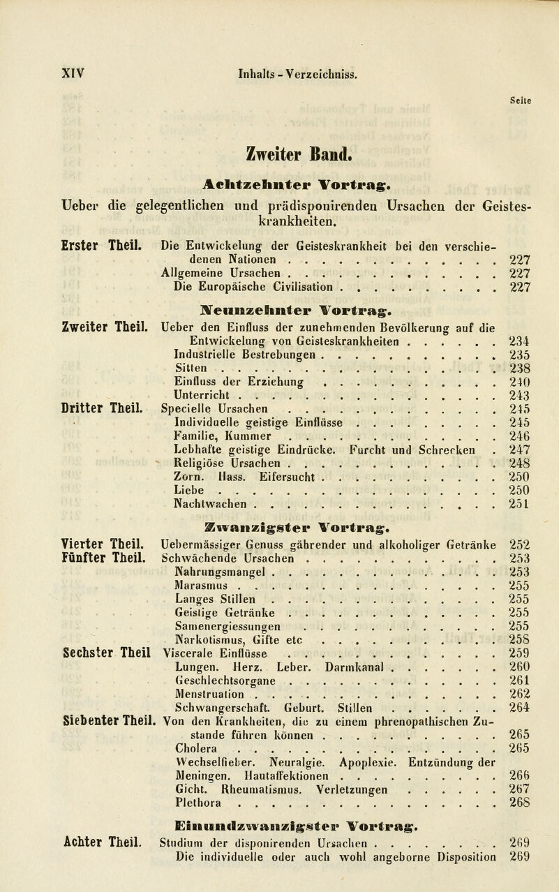 Seite Zweiter Band. Aclitzeliuter Vortrags* üeber die gelegentlichen und prädisponirenden Ursachen der Geistes- krankheiten. Erster Theil. Die Entwickelung der Geisteskrankheit bei den verschie- denen Nationen 227 Allgemeine Ursachen 227 Die Europäische Civilisation 227 ZVeuiizeltnter l^ortrag;. Zweiter Theil. lieber den Einfluss der zunehmenden Bevölkerung auf die Enlwickelung von Geisleskrankheiten 234 Industrielle Bestrebungen 235 Sitten 238 Einfluss der Erziehung 240 Unterricht .243 Dritter Theil. Specielle Ursachen 245 Individuelle geistige Einflüsse 245 Familie, Kummer 246 Lebhafte geistige Eindrücke. Furcht und Schrecken . 247 - Religiöse Ursachen 248 Zorn. Mass. Eifersucht 250 Liebe 250 Nachtwachen 251 ^ivanzi^stei* Vortrag;. Vierter Theil. Uebermässiger Genuss gährender und alkoholiger Getränke 252 Fünfter TheiL Schwächende Ursachen 253 Nahrungsmangel 253 Marasmus 255 Langes Stillen 255 Geistige Getränke 255 Samenergiessungen 255 Narkotismus, Gifte etc 255 Sechster Theil Viscerale Einflüsse 259 Lungen. Herz. Leber. Darmkanal 260 Geschlechtsorgane 261 Menstruation 262 Schwangerschaft. Geburt. Stillen 264 Siebenter Theil. Von den Krankheiten, die zu einem phrenopathischen Zu- stande führen können 265 Cholera 265 VVechselfieber. Neuralgie. Apoplexie. Entzündung der Meningen. Hautaffektionen 266 Gicht. Rheumatismus. Verletzungen 267 Plethora 268 Achter Theil. Studium der disponirenden Ursachen . 269 Die individuelle oder auch wohl angeborne Disposition 269