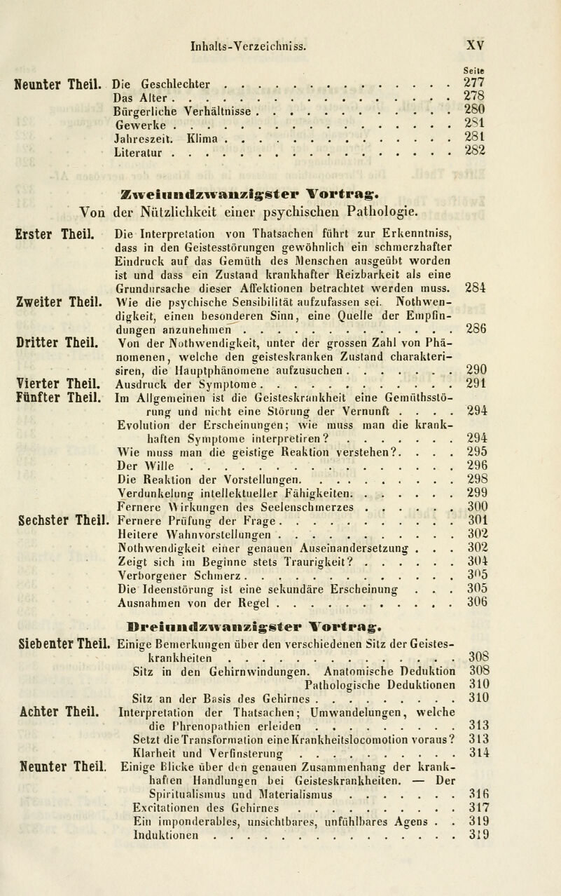 Seite Neunter Theil. Die Geschlechter 277 Das Alter 278 Bürgerliche Verhältnisse 280 Gewerke 2S1 Jahreszeit. Klima 281 Literatur 282 Von Erster Theil. Zweiter Theü. Dritter Theil. Vierter Theil. Fünfter Theil. Sechster Theil. Siebenter Theil, Achter Theil. Neunter Theil. X^veiiiiidz^vaiizii^ster Vortrag. der Nützlichkeit einer psychischen Pathologie. Die Interpretation von Thatsachen führt zur Erkenntniss, dass in den Geistesstörungen gewöhnlich ein schmerzhafter Eindruck auf das Gemüth des Menschen ausgeübt worden ist und dass ein Zustand krankhafter Reizbarkeit als eine Grundursache dieser AfFektionen betrachtet werden muss. 284 Wie die psychische Sensibilität aufzufassen sei. Nothwen- digkeit, einen besonderen Sinn, eine Quelle der Empfin- dungen anzunehmen 286 Von der Nuthwendigkeit, unter der grossen Zahl von Phä- nomenen, welche den geisteskranken Zustand charakteri- siren, die Hauptphänomene aufzusuchen 290 Ausdruck der Symptome 291 Im Allffemeinen ist die Geisteskrankheit eine Gemüthsslö- rung und nicht eine Störung der Vernunft .... 294 Evolution der Erscheinungen; wie muss man die krank- haften Symptome interpretiren? 294 Wie muss man die geistige Reaktion verstehen?. . . . 295 Der Wille 296 Die Reaktion der Vorstellungen . ... 298 Verdunkelung intellektueller Fähigkeiten 299 Fernere Wirkungen des Seelenschmerzes 300 Fernere Prüfung der Frage. 301 Heilere Wahnvorstellungen . 302 Nothwendigkeit einer genauen Auseinandersetzung . . . 302 Zeigt sich im Beginne stets Traurigkeil? 304 Verborgener Schmerz 3'^5 Die Ideenstörung ist eine sekundäre Erscheinung . . . 305 Ausnahmen von der Regel 306 I9reiiiiidz^Yai«zigster Vortrag. Einige Bemerkungen über den verschiedenen Sitz der Geistes- krankheiten 308 Sitz in den Gehirnwindungen. Anatomische Deduktion 308 Pathologische Deduktionen 310 Sitz an der Basis des Gehirnes 310 Interpretation der Thatsachen; Umwandelungen, welche die Phrenopathien erleiden 313 Setzt die Transformalion eineKrankheitslocomotion voraus? 313 Klarheit und Verfinsterung 314 Einige Blicke über den genauen Zusammenhang der krank- haften Handlungen bei Geisteskrankheiten. — Der Spiritualismus und Älaterialismus 316 Excitationen des Gehirnes 317 Ein imponderables, unsichtbares, unfühlbares Agens . . 319 Induktionen 319