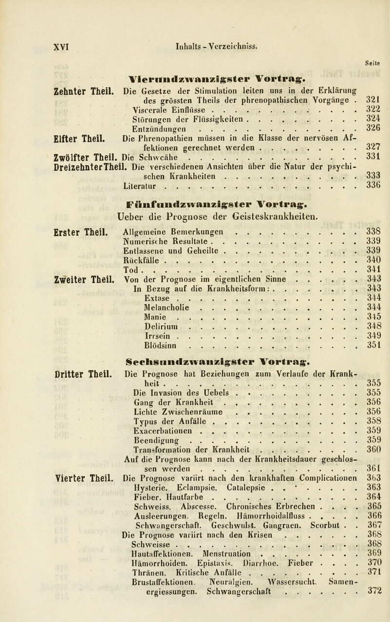 Seite Vievniidziwanzlsstei* Vortrag;. Zehnter Theil. Die Gesetze der Stimulation leiten uns in der Erklärung des grössten Theils der phrenopathischen Vorgänge . 321 Viscerale Einflüsse 322 Störungen der Flüssigkeiten 324 Entzündungen 326 Elfter Theil. Die Phrenopathien müssen in die Klasse der nervösen Af- fektionen gerechnet werden 327 Zwölfter Theil. Die Schwcähe 331 Dreizehnter Theil. Die verschiedenen Ansichten über die Natur der psychi- schen Krankheiten 333 Literatur 336 F iinfuiiclzivaiizig;@ter Vortrag;. Ueber die Prognose der Geisteskraukheiten. Erster Theil. Allgemeine Bemerkungen 338 Numerische Resultate 339 Entlassene und Geheilte 339 Rückfälle 340 Tod 341 Zweiter Theil. Von der Prognose im eigentlichen Sinne 343 In Bezug auf die Krankheitsform: 343 Extase 344 Melancholie 344 Manie 345 Delirium 348 Irrsein 349 Blödsinn » 351 Seclisnnclzii'aiiKig^ster Vortrag;. Dritter Theil. Die Prognose hat Beziehungen zum Verlaufe der Krank- heit 355 Die Invasion des üebels 355 Gang der Krankheit 356 Lichte Zwischenräume 356 Typus der Anfälle 358 Exacerbationen 359 Beendigung 359 Transformation der Krankheit 360 Auf die Prognose kann nach der Krankheitsdauer geschlos- sen werden 361 Vierter Theil. Die Prognose variirt nach den krankhaften Complicationen 3b3 Hysterie. Eclampsie. Catalepsie . . * 363 Fieber. Hautfarbe 364 Schweiss. Abscesse. Chronisches Erbrechen .... 365 Ausleerungen. Regeln. Hämorrhoidalfluss 366 Schwangerschaft. Geschwulst. Gangraen. Scorbut . . 367 Die Prognose variirt nach den Krisen 368 Schweisse 368 Hautaffektionen. Menstruation . 369 Hämorrhoiden. Epistaxis. Diarrhoe. Fieber .... 370 Thränen. Kritische Anfälle 371 Brustaffektionen. Neuralgien. Wassersucht. Samen- ergiessungen. Schwangerschaft 372
