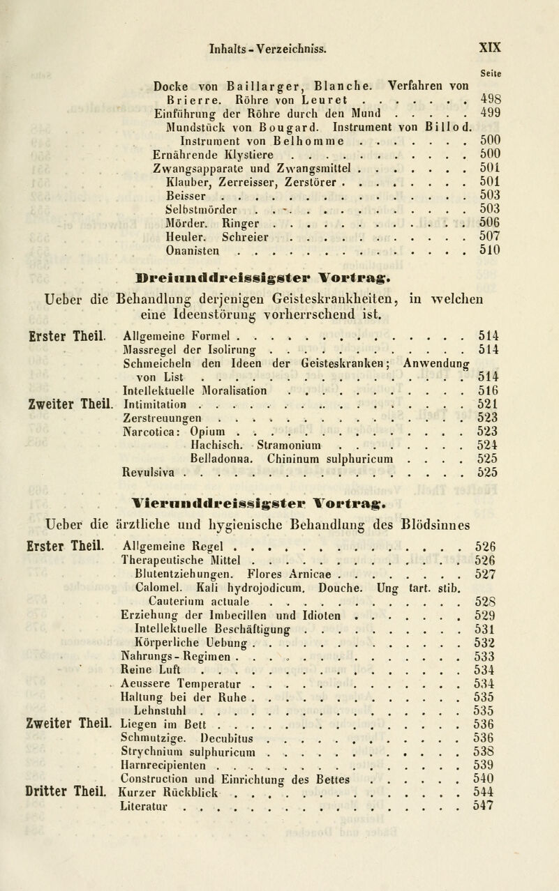 Seite Docke von Balllarger, Blanche. Verfahren von Brierre. Röhre von Leuret 498 Einführung der Röhre durch den Mund 499 Mundstück von Bougard. Instrument von Bill od. Instrument von Belhomnie 500 Ernährende Klystiere 600 Zwangsapparate und Zwangsmittel 501 Klauber, Zerreisser, Zerstörer 501 Beisser 503 fcJelbstmörder . . -. 503 Mörder. Ringer 506 Heuler. Schreier 507 Onanisten 510 Dreifinddreissigster Tortragt Ueber die Behandlung derjenigen Geisteskrankheiten, in welchen eine Ideenstörung vorherrschend ist. Erster Theil. Allgemeine Formel 514 Massregel der Isolirung 514 Schmeicheln den Ideen der Geisteskranken; Anwendung von List 514 Intellektuelle Moralisation 516 Zweiter Theil. Intimitation » . . . . 521 Zerstreuungen 523 Narcotica: Opium 523 Hachisch. Slramonium 524 Belladonna. Chininum sulphuricum .... 525 Revulsiva 525 Viei*iiiicldi*eissig;stei* Vortrag;. Ueber die ärzthche und hygienische Behandlung des Blödsinnes Erster Theil. Allgemeine Regel 526 Therapeutische Mittel 526 Blutentziehungen. Flores Arnicae 527 Calomel. Kali hydrojodicum, Douche. Ung tart. stib. Cauterium actuale 528 Erziehung der Imbecillen und Idioten 529 Intellektuelle Beschäftigung 531 Körperliche Uebung . 532 Nahrungs-Regimen . . . o 533 Reine Luft 534 . Aeussere Temperatur 534 Hallung bei der Ruhe 535 Lehnstuhl 535 Zweiter Theil. Liegen im Bett 536 Schmutzige. Decubitus 536 Strychnium sulphuricum 538 Harnreciplenten 539 Construction und Einrichtung des Bettes 540 Dritter TheiL Kurzer Rückblick 544 Literatur 547