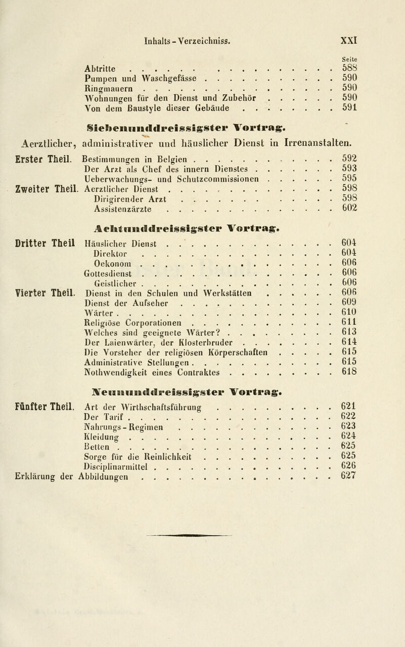 Seile Abtritte 588 Pumpen und Waschgefässe 590 Ringmauern . <. 590 Wohnungen für den Dienst und Zubehör 590 Von dem ßaustyle dieser Gebäude 591 Sielieiiniifldpeissigstei* Vortrag. Aerztlicher, administrativer und häuslicher Dienst in Irrenanstalten. Erster Theil. Bestimmungen in Belgien , . . . . 592 Der Arzt als Chef des innern Dienstes 593 Ueberwachungs- und Schutzcommissionen 595 Zweiter Theil. Aerztücher Dienst 598 Dirigirender Arzt . 598 Assistenzärzte 602 Aclitiiu€ldi*eissig-ster Vortrag» Dritter Theil Häuslicher Dienst . 604 Direktor 604 Oekonom 606 Gottesdienst 606 Geistlicher 606 Vierter Theil. Dienst in den Schulen und Werkstätten 606 Dienst der Aufseher 609 Wärter 610 Religiöse Corporationen 611 Welches sind geeignete Wärter? 613 Der Laienwärter, der Klosterbruder 614 Die Vorsteher der religiösen Körperschaften 615 Administrative Stellungen 615 Nolhwendigkeit eines Contraktes 618 BireiBiBiiBicldreigsigstei* Vortrag;. Fünfter Theil. Art der Wirthschaftsführung 621 Der Tarif 622 Nahrungs-Regimen 623 Kleidung 624 Betten 625 Sorge für die Reinlichkeit 625 Disciplinarmiltel 626 Erklärung der Abbildungen 627