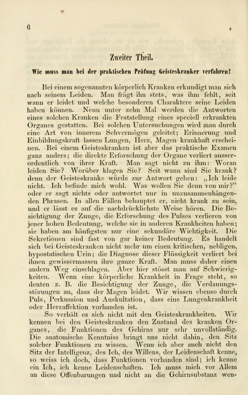 Wie miiss man bei der praktischen Prüfung (jicisteskranlicr verfahren? Bei einem sogenannten körperlich Kranken erkundigt man sich nach seinem Leiden. Man fragt ihn stets, was ihm fehlt, seit wann er leidet und welche besonderen Charaktere seine Leiden haben können. Neun unter zehn Mal werden die Antworten eines solchen Kranken die Feststellung eines speciell erkrankten Organes gestatten. Bei solchen Untersuchungen wird man durch eine Art von innerem Sehvermögen geleitet; Erinnerung und Einbildungskraft lassen Lungen, Herz, Magen krankhaft erschei- nen. Bei einem Geisteskranken ist aber das praktische Examen ganz anders; die direkte Erforschung der Organe verliert ausser- ordentlich von ihrer Kraft. Man sagt nicht zu ihm: Woran leiden Sie? Worüber klagen Sie? Seit wann sind Sic krank? denn der Geisteskranke würde zur Antwort geben: „Ich leide nicht. Ich befinde mich wohl. Was wollen Sie denn von mir? oder er sagt nichts oder antwortet nur in unzusammenhängen- den Phrasen. In allen Fällen behauptet er, nicht krank zu sein, und er lässt es auf die nachdrücklichste Weise hören. Die Be- sichtigung der Zunge, die Erforschung des Pulses verlieren von jener hohen Bedeutung, welche sie in anderen Krankheiten haben; sie haben am häufigsten nur eine sekundäre Wichtigkeit. Die Sekretionen sind fast von gar keiner Bedeutung. Es handelt sich bei Geisteskranken nicht mehr um einen kritischen, nebligen, hypostatischen Urin; die Diagnose dieser Flüssigkeit verliert bei ihnen gewissermassen ihre ganze Kraft. Man muss daher einen andern Weg einschlagen. Aber hier stösst man auf Schwierig- keiten. Wenn eine körperliche Krankheit in Frage steht, so deuten z. B. die Besichtigung der Zunge, die Verdauungs- störungen an, dass der Magen leidet. Wir wissen ebenso durch Puls, Perkussion und Auskultation, dass eine Lungenkrankheit oder Herz äffektion vorhanden ist. So verhält es sich nicht mit den Geisteskrankheiten. Wir kennen bei den Geisteskranken den Zustand des kranken Or- ganes, die Funktionen des Gehirns nur sehr unvollständig. Die anatomische Kenntniss bringt uns nicht dahin, den Sitz solcher Funktionen zu wissen. Wenn ich aber auch nicht den Sitz der Intelligenz, des Ich, des Willens, der Leidenschaft kenne, so weiss ich doch, dass Funktionen vorhanden sind; ich kenne ein Ich, ich kenne Leidenschaften. Ich muss mich vor Allem an diese Offenbarungen und nicht an die Gehirnsubstanz wen-