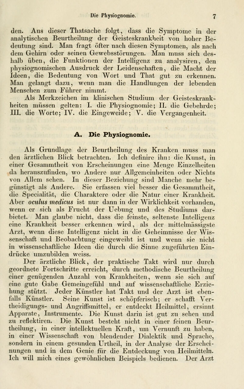 den. Aus dieser Tliatsache folgt, dass die Symptome in der analytischen Beurtheilung der Geisteskrankheit von hoher Be- deutung sind. Man fragt öfter nach diesen Symptomen, als nach dem Gehirn oder seinen Gewebsstörungen. Man muss sich des- halb üben, die Funktionen der Intelligenz zu analysiren, den physiognomischen Ausdruck der Leidenschaften, die Macht der Ideen, die Bedeutung von Wort und Tliat gut zu erkennen. Man gelangt dazu, wenn man die Handlungen der lebenden Menschen zum Führer nimmt. Als Merkzeichen im klinischen Studium der Geisteskrank- heiten müssen gelten: I. die Physiognomie; IL die Gebehrde; III. die Worte; IV. die Eingeweide; V. die Vergangenheit. A, Die Physiognomie, Als Grundlage der Beurtheilung des Kranken muss man den ärztlichen Blick betrachten. Ich definire ihn: die Kunst, in einer Gesammtheit von Erscheinungen eine Menge Einzelheiten da herauszufinden, wo Andere nur Allgemeinheiten oder Nichts von Allem sehen. In dieser Beziehung sind Manche mehr be- günstigt als Andere. Sie erfassen viel besser die Gesammtheit, die Specialität, die Charaktere oder die Natur einer Krankheit. Aber oculus medicus ist nur dann in der Wirklichkeit vorhanden, wenn er sich als Frucht der Uebung und des Studiums dar- bietet. Man glaube nicht, dass die feinste, seltenste Intelligenz eine Krankheit besser erkennen wird, als der mittelmässigste Arzt, wenn diese Intelligenz nicht in die Geheimnisse der Wis- senschaft und Beobachtung eingeweiht ist und wenn sie nicht in wissenschaftliche Ideen die durch die Sinne zugeführten Ein- drücke umzubilden weiss. Der ärztliche Blick, der praktische Takt wird nur durch geordnete Fortschritte erreicht, durch methodische Beurtheilung einer genügenden Anzahl von Krankheiten, wenn sie sich auf eine gute Gabe Gemeingefühl und auf wissenschaftliche Erzie- hung stützt. Jeder Künstler hat Takt und der Arzt ist eben- falls Künstler. Seine Kunst ist schöpferisch; er schafi't Ver- theidigungs- und AngrijBTsmittel, er entdeckt Heilmittel, ersinnt Apparate, Instrumente. Die Kunst darin ist gut zu sehen und zu reflektiren. Die Kunst besteht nicht in einer feinen Beur- theilung, in einer intellektuellen Kraft, um Vernunft zu haben, in einer Wissenschaft von blendender Dialektik imd Sprache, sondern in einem gesunden Urtheil, in der Analyse der Erschei- nungen und in dem Genie für die Entdeckung von Heilmitteln. Ich will mich eines gewöhnhchen Beispiels bedienen. Der Arzt