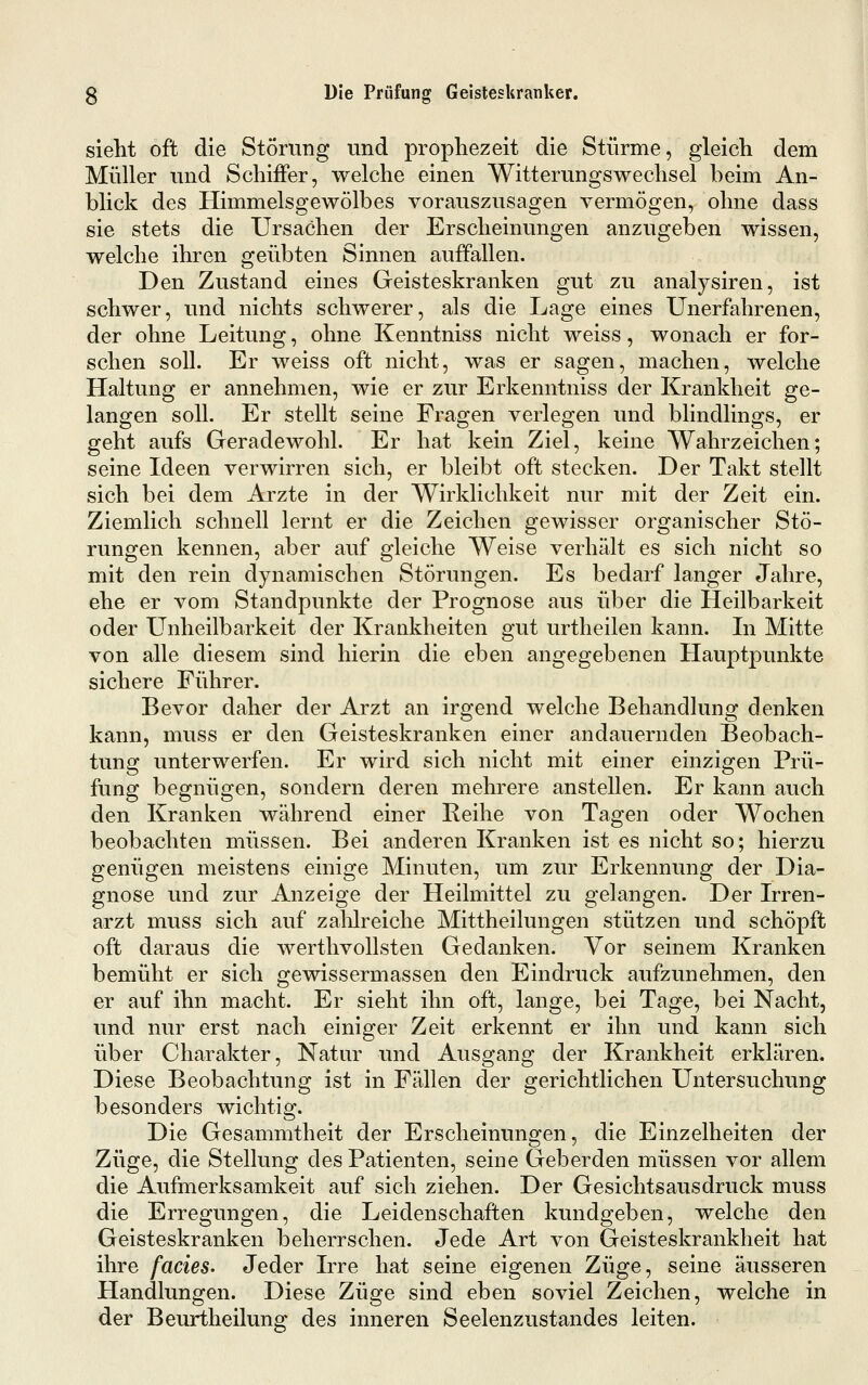 sieht oft die Störung und prophezeit die Stürme, gleich dem Müller und Schiffer, welche einen Witterungswechsel beim An- blick des Himmelsgewölbes vorauszusagen vermögen, ohne dass sie stets die Ursachen der Erscheinungen anzugeben wissen, welche ihren geübten Sinnen auffallen. Den Zustand eines Geisteskranken gut zu analysiren, ist schwer, und nichts schwerer, als die Lage eines Unerfahrenen, der ohne Leitung, ohne Kenntniss nicht weiss, wonach er for- schen soll. Er weiss oft nicht, was er sagen, machen, welche Haltung er annehmen, wie er zur Erkenntniss der Krankheit ge- langen soll. Er stellt seine Fragen verlegen und blindlings, er geht aufs Geradewohl. Er hat kein Ziel, keine Wahrzeichen; seine Ideen verwirren sich, er bleibt oft stecken. Der Takt stellt sich bei dem Arzte in der Wirklichkeit nur mit der Zeit ein. Ziemlich schnell lernt er die Zeichen gewisser organischer Stö- rungen kennen, aber auf gleiche Weise verhält es sich nicht so mit den rein dynamischen Störungen. Es bedarf langer Jahre, ehe er vom Standpunkte der Prognose aus über die Heilbarkeit oder Unheilbarkeit der Krankheiten gut urtheilen kann. In Mitte von alle diesem sind hierin die eben angegebenen Hauptpunkte sichere Führer. Bevor daher der Arzt an irgend welche Behandlung denken kann, muss er den Geisteskranken einer andauernden Beobach- tung unterwerfen. Er wird sich nicht mit einer einzigen Prü- fung begnügen, sondern deren mehrere anstellen. Er kann auch den Kranken während einer Reihe von Tagen oder Wochen beobachten müssen. Bei anderen Kranken ist es nicht so; hierzu genügen meistens einige Minuten, um zur Erkennung der Dia- gnose und zur Anzeige der Heilmittel zu gelangen. Der Irren- arzt muss sich auf zahlreiche Mittheilungen stützen und schöpft oft daraus die werthvoUsten Gedanken. Vor seinem Kranken bemüht er sich gewissermassen den Eindruck aufzunehmen, den er auf ihn macht. Er sieht ihn oft, lange, bei Tage, bei Nacht, und nur erst nach einiger Zeit erkennt er ihn und kann sich über Charakter, Natur und Ausgang der Krankheit erklären. Diese Beobachtung ist in Fällen der gerichtlichen Untersuchung besonders wichtig. Die Gesammtheit der Erscheinungen, die Einzelheiten der Züge, die Stellung des Patienten, seine Geberden müssen vor allem die Aufmerksamkeit auf sich ziehen. Der Gesichtsaus druck muss die Erregungen, die Leidenschaften kundgeben, welche den Geisteskranken beherrschen. Jede Art von Geisteskrankheit hat ihre facies. Jeder Irre hat seine eigenen Züge, seine äusseren Handlungen. Diese Züge sind eben soviel Zeichen, welche in der Beurtheilung des inneren Seelenzustandes leiten.