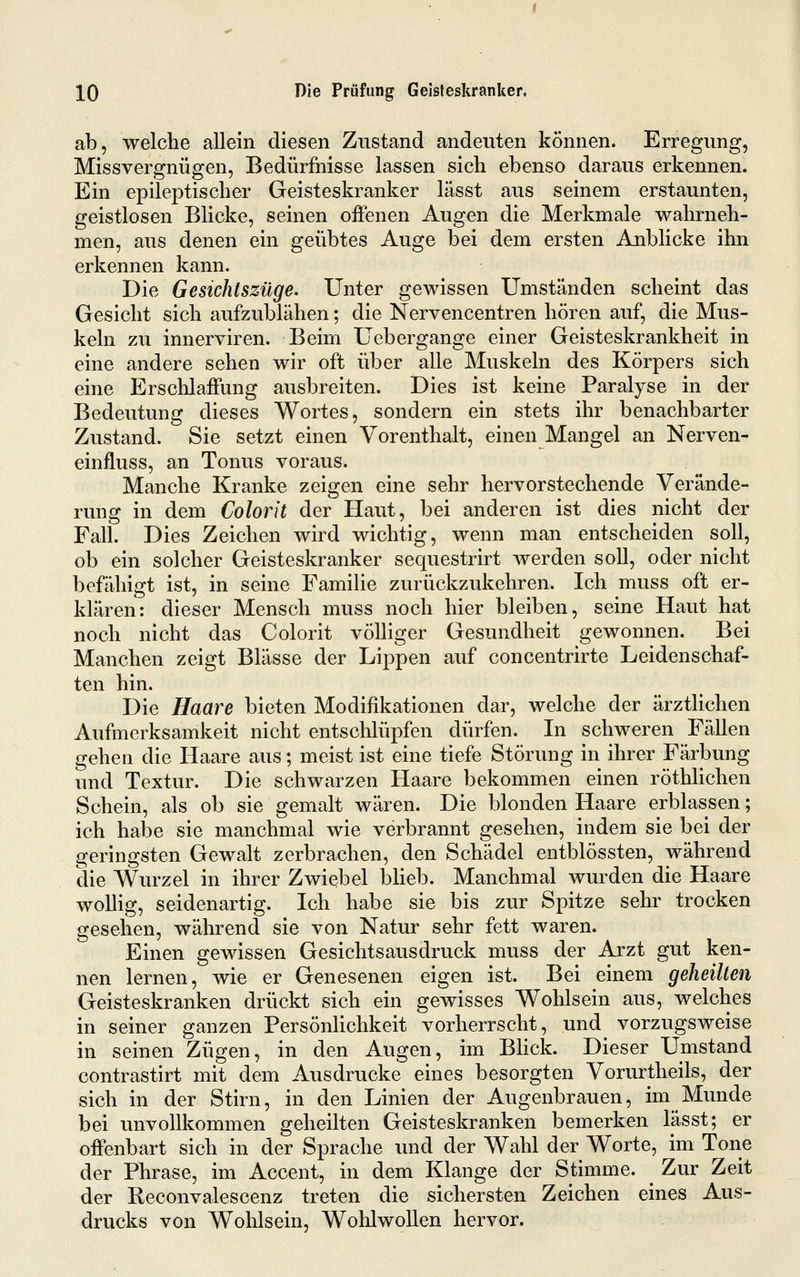 ab, welche allein diesen Zustand andeuten können. Erregung, Missvergnügen, Bedürfnisse lassen sich ebenso daraus erkennen. Ein epileptischer Geisteskranker lässt aus seinem erstaunten, geistlosen Blicke, seinen offenen Augen die Merkmale wahrneh- men, aus denen ein geübtes Auge bei dem ersten Anblicke ihn erkennen kann. Die Gesichtszüge. Unter gewissen Umständen scheint das Gesicht sich aufzublähen; die Nervencentren hören auf, die Mus- keln zu innerviren. Beim Ueb er gange einer Geisteskrankheit in eine andere sehen wir oft über alle Muskeln des Körpers sich eine Erschlaffung ausbreiten. Dies ist keine Paralyse in der Bedeutung dieses Wortes, sondern ein stets ihr benachbarter Zustand. Sie setzt einen Vorenthalt, einen Mangel an Nerven- einfluss, an Tonus voraus. Manche Kranke zeigen eine sehr hervorstechende Verände- rung in dem Colorit der Haut, bei anderen ist dies nicht der Fall. Dies Zeichen wird wichtig, wenn man entscheiden soll, ob ein solcher Geisteskranker sequestrirt werden soll, oder nicht befähigt ist, in seine Familie zurückzukehren. Ich muss oft er- klären: dieser Mensch muss noch hier bleiben, seine Haut hat noch nicht das Colorit völliger Gesundheit gewonnen. Bei Manchen zeigt Blässe der Lippen auf concentrirte Leidenschaf- ten hin. Die Haare bieten Modifikationen dar, welche der ärztlichen Aufmerksamkeit nicht entsclilüpfen dürfen. In schweren Fällen gehen die Haare aus; meist ist eine tiefe Störung in ihrer Färbung und Textur. Die schwarzen Haare bekommen einen röthlichen Schein, als ob sie gemalt wären. Die blonden Haare erblassen; ich habe sie manchmal wie verbrannt gesehen, indem sie bei der geringsten Gewalt zerbrachen, den Schädel entblössten, während die Wurzel in ihrer Zwiebel blieb. Manchmal wurden die Haare wollig, seidenartig. Ich habe sie bis zur Spitze sehr trocken gesehen, während sie von Natur sehr fett waren. Einen gewissen Gesichts aus druck muss der Arzt gut ken- nen lernen, wie er Genesenen eigen ist. Bei einem geheilten Geisteskranken drückt sich ein gewisses Wohlsein aus, welches in seiner ganzen PersönUchkeit vorherrscht, und vorzugsweise in seinen Zügen, in den Augen, im Bhck. Dieser Umstand contrastirt mit dem Ausdrucke eines besorgten Vorurtheils, der sich in der Stirn, in den Linien der Augenbrauen, im Munde bei unvollkommen geheilten Geisteskranken bemerken lässt; er offenbart sich in der Sprache und der Wahl der Worte, im Tone der Phrase, im Accent, in dem Klange der Stimme. ^ Zur Zeit der Reconvalescenz treten die sichersten Zeichen eines Aus- drucks von Wohlsein, Wohlwollen hervor.