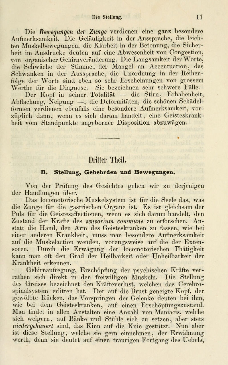 Die Bewegungen der Zunge verdienen eine ganz iDesondere Aufinerksamkeit. Die Geläufigkeit in der Ausspraclie, die leich- ten Muskelbewegimgen, die Klarheit in der Betonung, die Sicher- heit im Ausdrucke deuten auf eine Abwesenheit von Congestion, von organischer Gehirnveränderung. Die Langsamkeit der Worte, die Schwäche der Stimme, der Mangel an Accentuation, das Schwanken in der Aussprache, die Unordnung in der Reihen- folge der Worte sind eben so sehr Erscheinungen von grossem AVerthe für die Diagnose. Sie bezeichnen sehr schwere Fälle. Der Kopf in seiner Totalität — die Stirn, Erhabenheit, Abflachung, Neigung —, die Deformitäten, die schönen Schädel- formen verdienen ebenfalls eine besondere Aufmerksamkeit, vor- züglich dann, wenn es sich darum handelt, eine Geisteskrank- heit vom Standpunkte angeborner Disposition abzuwägen. Dritter Theil. B. Stellung, Gebehrden und Bewegungen. Von der Prüfung des Gesichtes gehen Avir zu derjenigen der Handlungen über. Das locomotorische Muskelsystem ist für die Seele das, was die Zunge für die gastrischen Organe ist. Es ist gleichsam der Puls für die Geistesaffectionen, wenn es sich darum handelt, den Zustand der Kräfte des sensorium commune zu erforschen. An- statt die Hand, den Arm des Geisteskranken zu fassen, wie bei einer anderen Krankheit, muss man besondere Aufmerksamkeit auf die Muskelaction wenden, vorzugsweise auf die der Exten- soren. Durch die Erwägung der locomotorischen Thätigkeit kann man oft den Grad der Heilbarkeit oder Unheilbarkeit der Krankheit erkennen. Gehirnaufregung, Erschöpfung der psychischen Kräfte ver- rathen sich direkt in den freiwilligen Muskeln. Die Stellung des Greises bezeichnet den Kräfteverlust, welchen das Cerebro- spinalsystem erlitten hat. Der auf die Brust geneigte Kopf, der gewölbte Rücken, das Vorspringen der Gelenke deuten bei ihm, wie bei dem Geisteskranken, auf einen Erschöpfungszustand. Man findet in allen Anstalten eine Anzalil von Maniacis, welche sich weigern, auf Bänke und Stühle sich zu setzen, aber stets niedergekauert sind, das Kinn auf die Knie gestützt. Nun aber ist diese Stellung, welche sie gern einnehmen, der Erwähnung werth, denn sie deutet auf einen traurigen Fortgang des Uebels,