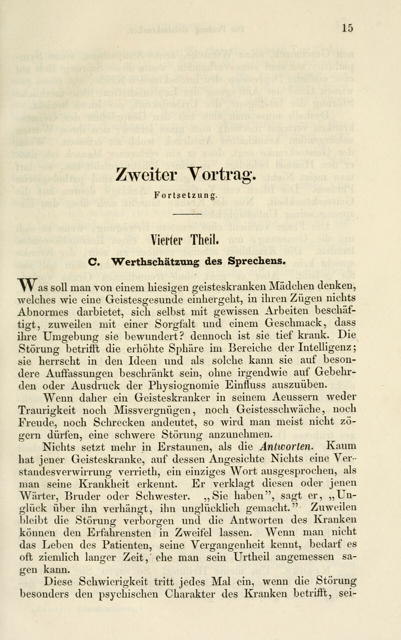 Zweiter Yortrag. Fortsetzung. Vierter Theil. C. Werthschätzung des Sprechens. At as soll man von einem liiesigen geisteskranken Mädchen denken, welches wie eine Geistesgesunde einhergeht, in ihren Zügen nichts Abnormes darbietet, sich selbst mit gewissen Arbeiten beschäf- tigt, zuweilen mit einer Sorgfalt und einem Geschmack, dass ihre Umgebung sie bewundert? dennoch ist sie tief krank. Die Störung betrifft die erhöhte Sphäre im Bereiche der InteUigenz; sie herrscht in den Ideen und als solche kann sie auf beson- dere Auffassungen beschränkt sein, ohne irgendwie auf Gebehr- den oder Ausdruck der Physiognomie Einfluss auszuüben. Wenn daher ein Geisteskranker in seinem Aeussern weder Traurigkeit noch Missvergnügen, noch Geistesschwäche, noch Freude, noch Sclu-ecken andeutet, so wird man meist nicht zö- gern dürfen, eine schwere Störung anzunehmen. Nichts setzt mehr in Erstaunen, als die Äntworlen. Kaum hat jener Geisteskranke, auf dessen Angesichte Nichts eine Ver- standesverwirrung verrieth, ein einziges Wort ausgesprochen, als man seine Krankheit erkennt. Er verklagt diesen oder jenen Wärter, Bruder oder Schwester. „Sie haben, sagt er, „Un- glück über ihn verhängt, ihn unglücklich gemacht. Zuweilen bleibt die Störung verborgen und die Antworten des Kranken können den Erfahrensten in Zweifel lassen. Wenn man nicht das Leben des Patienten, seine Vergangenheit kennt, bedarf es oft ziemlich langer Zeit, ehe man sein Urtheil angemessen sa- gen kann. Diese Schwierigkeit tritt jedes Mal ein, wenn die Störung besonders den psychischen Charakter des Kranken betrifft, sei-