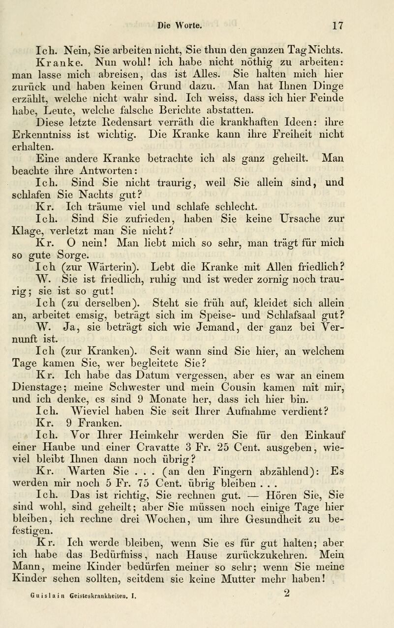Ich. Nein, Sie arbeiten nicht, Sie thun den ganzen Tag Nichts. Kranke. Nun wohl! ich habe nicht nöthig zu arbeiten: man lasse mich abreisen, das ist Alles. Sie halten mich hier zurück und haben keinen Grund dazu. Man hat Ihnen Dinge erzählt, welche nicht wahr sind. Ich weiss, dass ich hier Feinde habe, Leute, welche falsche Berichte abstatten. Diese letzte Redensart verräth die krankhaften Ideen: ihre Erkenntniss ist wichtig. Die Kranke kann ihre Freiheit nicht erhalten. Eine andere Kranke betrachte ich als ganz geheilt. Man beachte ihre Antworten: Ich. Sind Sie nicht traurig, weil Sie allein sind, und schlafen Sie Nachts gut? Kr. Ich träume viel und schlafe schlecht. Ich. Sind Sie zufrieden, haben Sie keine Ursache zur Klage, verletzt man Sie nicht? Kr. O nein! Man liebt mich so sehr, man trägt für mich so gute Sorge. Ich (zur Wärterin). Lebt die Kranke mit Allen friedlich? W. Sie ist friedlich, ruhig und ist weder zornig noch trau- rig; sie ist so gut! Ich (zu derselben). Steht sie früh auf, kleidet sich allein an, arbeitet emsig, beträgt sich im Speise- und Schlafsaal gut? W. Ja, sie beträgt sich wie Jemand, der ganz bei Ver- nunft ist. Ich (zur Kranken). Seit wann sind Sie hier, an welchem Tage kamen Sie, wer begleitete Sie? Kr. Ich habe das Datum vergessen, aber es war an einem Dienstage; meine Schwester und mein Cousin kamen mit mir, und ich denke, es sind 9 Monate her, dass ich hier bin. Ich. Wieviel haben Sie seit Ihrer Aufnahme verdient? Kr. 9 Franken. Ich. Vor Ihrer Heimkehr werden Sie für den Einkauf einer Haube und einer Cravatte 3 Fr. 25 Cent, ausgeben, wie- viel bleibt Ihnen dann noch übrig? Kr. Warten Sie ... (an den Fingern abzählend): Es werden mir noch 5 Fr. 75 Cent, übrig bleiben . . . Ich. Das ist richtig, Sie rechnen gut. — Hören Sie, Sie sind wohl, sind geheilt; aber Sie müssen noch einige Tage hier bleiben, ich rechne drei Wochen, um ihre Gesundheit zu be- festigen. Kr. Ich werde bleiben, wenn Sie es für gut halten; aber ich habe das Bedürfniss, nach Hause zurückzukelu-en. Mein Mann, meine Kinder bedürfen meiner so sein*; wenn Sie meine Kinder sehen sollten, seitdem sie keine Mutter mehr haben! , Gu isla in Geisteskrankheiten.!. ■«