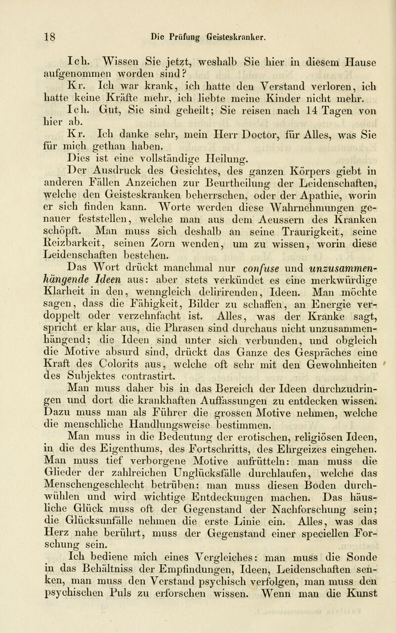 Ich. Wissen Sie jetzt, weshalb Sie hier in diesem Hause aufgenommen worden sind? Kr. Ich war krank, ich hatte den Verstand verloren, ich hatte keine Kräfte mehr, ich liebte meine Kinder nicht mehr. Ich. Gut, Sie sind geheilt; Sie reisen nach 14 Tagen von hier ab. Kr. Ich danke sehr, mein Herr Doctor, für Alles, was Sie für mich gethan haben. Dies ist eine vollständige Heilung. Der Ausdruck des Gesichtes, des ganzen Körpers giebt in anderen Fällen Anzeichen zur Beurtheilung der Leidenschaften, welche den Geisteskranken beherrschen, oder der Apathie, worin er sich finden kann. Worte werden diese Wahrnehmungen ge- nauer feststellen, welche man aus dem Aeussern des Kranken schöpft. Man muss sich deshalb an seine Traurigkeit, seine Reizbarkeit, seinen Zorn wenden, um zu wissen, worin diese Leidenschaften bestehen. Das Wort drückt manchmal nur confuse und unzusammen- hängende Ideen aus: aber stets verkündet es eine merkwürdige Klarheit in den, wenngleich delirirenden, Ideen. Man möchte sagen, dass die Fähigkeit, Bilder zu schaffen, an Energie ver- doppelt oder verzehnfacht ist. Alles, was der Kranke sagt, spricht er klar aus, die Phrasen sind durchaus nicht unzusammen- hängend; die Ideen sind unter sich verbunden, und obgleich die Motive absurd sind, drückt das Ganze des Gespräches eine Kraft des Colorits aus, welche oft sehr mit den Gewohnheiten des Subjektes contrastirt. Man muss daher bis in das Bereich der Ideen durchzudrin- gen und dort die krankhaften Auffassungen zu entdecken wissen. Dazu muss man als Führer die grossen Motive nehmen, welche die menschliche Handlungsweise bestimmen. Man muss in die Bedeutung der erotischen, religiösen Ideen, in die des Eigenthums, des Fortschritts, des Ehrgeizes eingehen. Man muss tief verborgene Motive aufrütteln: man muss die Glieder der zahlreichen Unglücksfälle durchlaufen, welche das Menschengeschlecht betrüben: man muss diesen Boden durch- wühlen und wird wichtige Entdeckungen machen. Das häus- liche Glück muss oft der Gegenstand der Nachforschung sein; die Glücksunfälle nehmen die erste Linie ein. Alles, was das Herz nahe berührt, muss der Gegenstand einer speciellen For- schung sein. Ich bediene mich eines Vergleiches: man muss die Sonde in das Behältniss der Empfindungen, Ideen, Leidenschaften sen- ken, man muss den Verstand psychisch verfolgen, man muss den psychischen Puls zu erforschen wissen. Wenn man die Kunst