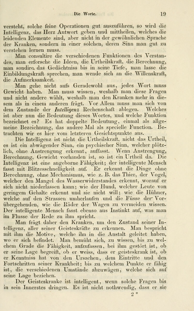 versteht, solche feine Operationen gut auszuführen, so wird die IntelHgenz, das Herz Antwort geben und mittheilen, welches die leidenden Elemente sind, aber nicht in der gewöhnlichen Sprache der Kranken, sondern in einer solchen, deren Sinn man gut zu verstehen lernen muss. Man consultire die verschiedenen Funktionen des Verstan- des, man erforsche die Ideen, die Urtheilskraft, die Berechnung, man sondira das Gedächtniss bis in seine Tiefe, man lasse die Einbildungskraft sprechen, man wende sich an die Willenskraft, die Aufmerksamkeit. Man gehe nicht aufs Geradewohl aus, jedes Wort muss Gewicht haben. Man muss wissen, weshalb man diese Fragen und nicht andere wählt, weshalb man den Kranken mehr in die- sem als in einem anderen fragt. Vor Allem muss man sich von dem Zustande der Intelligenz Rechenschaft ablegen. Welches ist aber nun die Bedeutung dieses Wortes, und welche Funktion bezeichnet es? Es hat doppelte Bedeutung, einmal als allge- meine Bezeichnung, das andere Mal als specielle Function. Be- trachten wir es hier vom letzteren Gesichtspunkte aus. Die Intelligenz ist nicht die Urtheilskraft, nicht das Urtheil, es ist ein abwägender Sinn, ein psychischer Sinn, welcher plötz- lich, ohne Anstrengung erkennt, auffasst. Wenn Anstrengung, Berechnung, Gewicht vorhanden ist, so ist ein Urtheil da. Die Intelligenz ist eine angeborne Fähigkeit; der intelligente Mensch fasst mit BlitzesschnelHgkeit auf Er erkennt die Dinge ohne Berechnung, ohne Mechanismus, wie z. B. das Thier, der Yogel, welcher den Mangel des Wasserwiderstandes erkennt, worauf er sich nicht niederlassen kann; wie der Hund, welcher Leute von geringem Gehalte erkennt und sie nicht will; wie die Hühner, welche auf den Strassen umherlaufen und die Füsse der Vor- übergehenden, wie die Kader der Wagen zu vermeiden wissen. Der intelligente Mensch fasst ebenso aus Instinkt auf, was man im Flusse der Rede zu ihm spricht. Man fragt daher den Kranken, um den Zustand seiner In- telligenz, aller seiner Geisteskräfte zu erkennen. Man bespricht mit ihm die Motive, welche ihn in die Anstalt geleitet haben, wo er sich befindet. Man bemüht sich, zu wissen, bis zu wel- chem Grade die Fälligkeit, aufzufassen, bei ihm gestört ist, ob er seine Lage begreift, ob er weiss, dass er geisteskrank ist, ob er Kenntniss hat von den Ursachen, dem Eintritte und den Fortschritten seiner Krankheit; bis zu welchem Punkte er fähig ist, die verschiedenen Umstände abzuwägen, welche sich auf seine Lage beziehen. Der Geisteskranke ist intelligent, wenn solche Fragen bis in sein Innerstes dringen. Es ist nicht nothwendig, dass er sie 2*