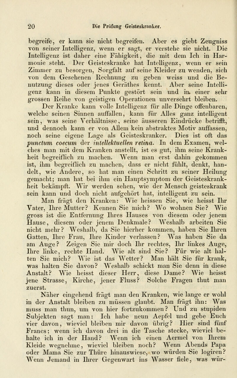 begreife, er kann sie nicht begreifen. Aber es giebt Zeugniss von seiner Intelligenz, wenn er sagt, er verstehe sie nicht. Die Intelligenz ist daher eine Fähigkeit, die mit dem Ich in Har- monie steht. Der Geisteskranke hat Intelligenz, wenn er sein Zimmer zu besorgen, Sorgfalt auf seine Kleider zu wenden, sich von dem Gesehenen Rechnung zu geben weiss und die Be- nutzung dieses oder jenes Geräthes kennt. Aber seine Intelli- genz kann in diesem Punkte gestört sein und in. einer sehr grossen Heihe von geistigen Operationen unversehrt bleiben. Der Kranke kann volle Intelligenz für alle Dinge offenbaren, welche seinen Sinnen auffallen, kann für Alles ganz intelligent sein, was seine Verhältnisse, seine äusseren Eindrücke betrifft, und dennoch kann er von Allem kein abstraktes Motiv auffassen, noch seine eigene Lage als Geisteskranker. Dies ist oft das punctum coecum der intellektuellen retina. In dem Examen, wel- ches man mit dem Kranken anstellt, ist es gut, ihm seine Krank- heit begreiflich zu machen. Wenn man erst dahin gekommen ist, ihm begreiflich zu machen, dass er nicht fühlt, denkt, han- delt, wie Andere, so hat man einen Schritt zu seiner Heilung gemacht; man hat bei ihm ein Hauptsymptom der Geisteskrank- heit bekämpft. Wir werden sehen, wie der Mensch geisteskrank sein kann und doch nicht aufgehört hat, intelligent zu sein. Man fragt den Kranken: Wie heissen Sie, wie heisst Ihr Vater, Ihre Mutter? Kennen Sie mich? Wo wohnen Sie? Wie gross ist die Entfernung Ihres Hauses von diesem oder jenem Hause, diesem oder jenem Denkmale? Weshalb arbeiten Sie nicht mehr ? Weshalb, da Sie hierher kommen, haben Sie Ihren Gatten, Hn^e Frau, Ihre Kinder verlassen? Was haben Sie da am Auge? Zeigen Sie mir doch Ihr rechtes, Ihr linkes Auge, Ilire linke, rechte Hand. Wie alt sind Sie? Für wie alt hal- ten Sie mich? Wie ist das Wetter? Man hält Sie für krank, was halten Sie davon? Weshalb schickt man Sie denn in diese Anstalt? Wie heisst dieser Herr, diese Dame? Wie heisst jene Strasse, Kirche, jener Fluss? Solche Fragen thut man zuerst. Näher eingehend fragt man den Kranken, wie lange er wohl in der Anstalt bleiben zu müssen glaubt. Man fragt ihn: Was muss man thun, um von hier fortzukommen ? Und zu stupiden Subjekten sagt man: Ich habe neun Aepfel und gebe Euch vier davon, wieviel bleiben mir davon übrig? Hier sind fünf Francs; wenn ich davon drei in die Tasche stecke, wieviel be- halte ich in der Hand? Wenn ich einen Aermel von Ihrem Kleide wegnehme, wieviel bleiben noch? Wenn Abends Papa oder Mama Sie zur Thüre hinauswiese, wo würden Sie logiren? Wenn Jemand in Ihrer Gegenwart ins Wasser fiele, was wür-