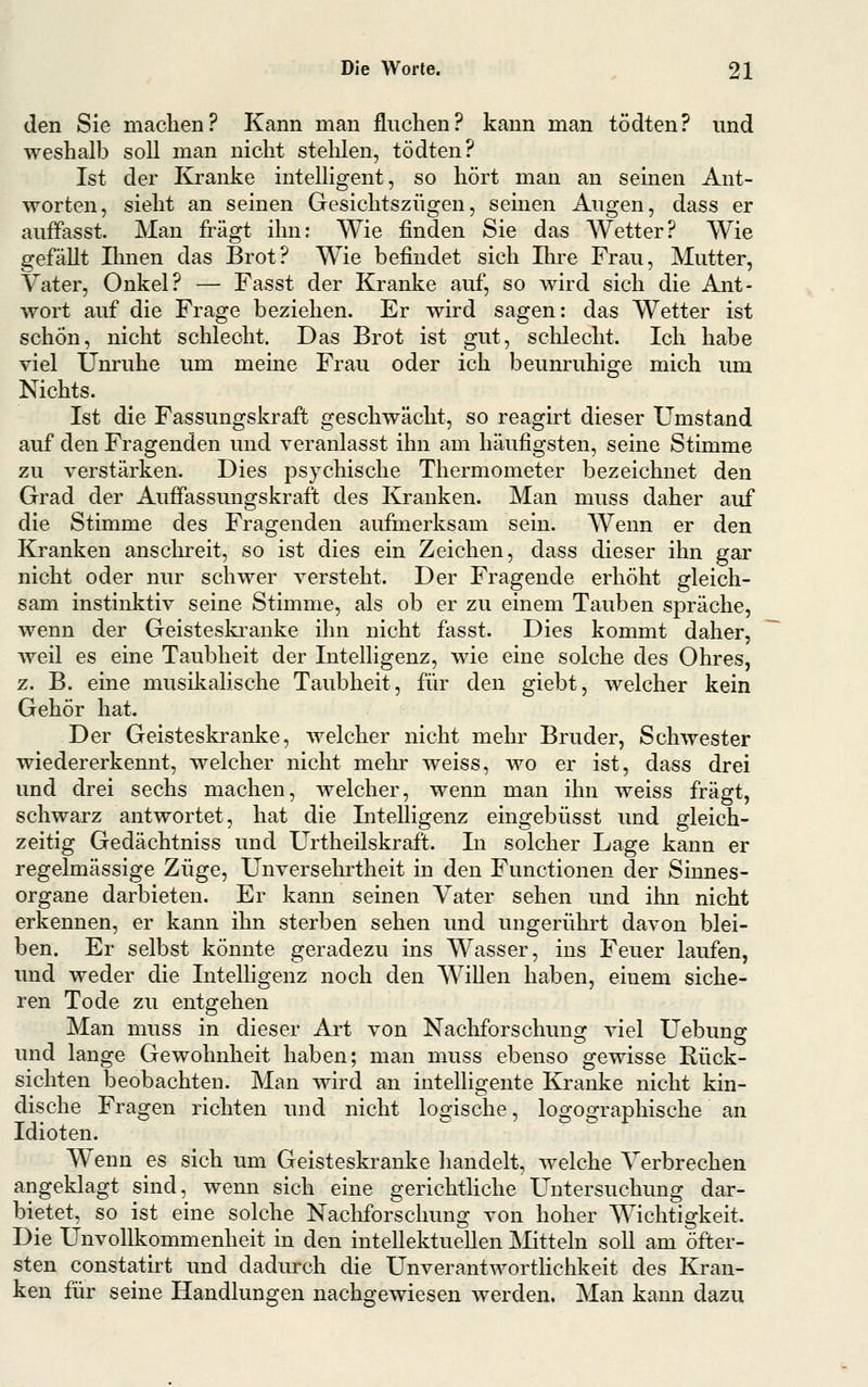 den Sie machen? Kann man fluchen? kann man tödten? und weshalb soll man nicht stelilen, tödten? Ist der Kranke intelligent, so hört man an seinen Ant- worten, sieht an seinen Gesichtszügen, seinen Augen, dass er auffasst. Man fragt ihn: Wie finden Sie das Wetter? Wie gefällt Dmen das Brot? Wie befindet sich Ihre Frau, Mutter, Vater, Onkel? — Fasst der Kranke auf, so wird sich die Ant- wort auf die Frage beziehen. Er wird sagen: das Wetter ist schön, nicht schlecht. Das Brot ist gut, schlecht. Ich habe viel Unruhe um meine Frau oder ich beunruhige mich um Nichts. Ist die Fassungskraft geschwächt, so reagirt dieser Umstand auf den Fragenden und veranlasst ihn am häufigsten, seine Stimme zu verstärken. Dies psychische Thermometer bezeichnet den Grad der AuJSassungskraft des Kranken. Man muss daher auf die Stimme des Fragenden aufmerksam sein. Wenn er den ICranken anschreit, so ist dies ein Zeichen, dass dieser ihn gar nicht oder nur schwer versteht. Der Fragende erhöht gleich- sam instinktiv seine Stimme, als ob er zu einem Tauben spräche, wenn der Geisteski-anke ihn nicht fasst. Dies kommt daher, weil es eine Taubheit der Intelligenz, wie eine solche des Ohres, z. B. eine musilialische Taubheit, für den giebt, welcher kein Gehör hat. Der Geisteskranke, welcher nicht mehr Bruder, Schwester wiedererkennt, welcher nicht mehr weiss, wo er ist, dass drei und drei sechs machen, welcher, wenn man ihn weiss fragt, schwarz antwortet, hat die Intelligenz eingebüsst und gleich- zeitig Gedächtniss und Urtheilskraft. In solcher Lage kann er regelmässige Züge, Unversehrtheit in den Functionen der Sinnes- organe darbieten. Er kann seinen Vater sehen und ihn nicht erkennen, er kann ihn sterben sehen und ungerührt davon blei- ben. Er selbst könnte geradezu ins Wasser, ins Feuer laufen, und weder die Intelligenz noch den Willen haben, einem siche- ren Tode zu entgehen Man muss in dieser Art von Nachforschung viel Uebung und lange Gewohnheit haben; man muss ebenso gewisse Rück- sichten beobachten. Man wird an intelligente Kranke nicht kin- dische Fragen richten und nicht logische, logographische an Idioten. Wenn es sich um Geisteskranke handelt, welche Verbrechen angeklagt sind, wenn sich eine gerichtliche Untersuchung dar- bietet, so ist eine solche Nachforschung von hoher Wichtigkeit. Die Unvollkommenheit in den intellektuellen Mitteln soll am öfter- sten constatirt und dadurch die UnverantwortHchkeit des Kran- ken für seine Handlungen nachgewiesen werden. Man kann dazu