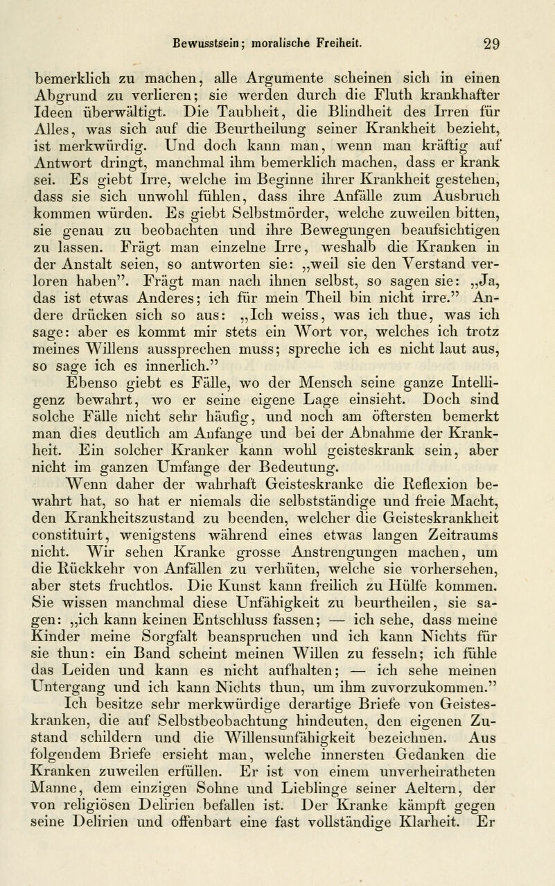 bemerklicli zu machen, alle Argumente scheinen sich in einen Abgrund zu verlieren; sie werden durch die Fluth krankhafter Ideen überwältigt. Die Taubheit, die Blindheit des Irren für Alles, was sich auf die Beurtheilung seiner Krankheit bezieht, ist merkwürdig. Und doch kann man, wenn man kräftig auf Antwort dringt, manchmal ihm bemerklich machen, dass er krank sei. Es giebt Irre, welche im Beginne ihrer Krankheit gestehen, dass sie sich unwolil fühlen, dass ihre Anfälle zum Ausbruch kommen würden. Es giebt Selbstmörder, welche zuweilen bitten, sie genau zu beobachten und ihre Bewegungen beaufsichtigen zu lassen. Fragt man einzelne Irre, weshalb die Kranken in der Anstalt seien, so antworten sie: „weil sie den Verstand ver- loren haben. Fragt man nach ihnen selbst, so sagen sie: „Ja, das ist etwas Anderes; ich ftir mein Theil bin nicht irre. An- dere drücken sich so aus: „Ich weiss, was ich thue, was ich sage: aber es kommt mir stets ein Wort vor, welches ich trotz meines Willens aussprechen muss; spreche ich es nicht laut aus, so sage ich es innerlich. Ebenso giebt es Fälle, wo der Mensch seine ganze Intelli- genz bewahrt, wo er seine eigene Lage einsieht. Doch sind solche Fälle nicht sehr häufig, und noch am öftersten bemerkt man dies deutlich am Anfange und bei der Abnahme der Krank- heit. Ein solcher Kranker kann wohl geisteskrank sein, aber nicht im ganzen Umfange der Bedeutung. Wenn daher der wahrhaft Geisteskranke die Reflexion be- wahrt hat, so hat er niemals die selbstständige und ft-eie Macht, den Krankheitszustand zu beenden, welcher die Geisteskrankheit constituirt, wenigstens während eines etwas langen Zeitraums nicht. Wir sehen Kranke grosse Anstrengungen machen, um die Rückkehr von Anfällen zu verhüten, welche sie vorhersehen, aber stets fi-uchtlos. Die Kunst kann freilich zu Hülfe kommen. Sie wissen manchmal diese Unfähigkeit zu beurtheilen, sie sa- gen: „ich kann keinen Entschluss fassen; — ich sehe, dass meine Kinder meine Sorgfalt beanspruchen und ich kann Nichts für sie thun: ein Band scheint meinen Willen zu fesseln; ich fühle das Leiden und kann es nicht aufhalten; — ich sehe meinen Untergang und ich kann Nichts thun, um ihm zuvorzukommen. Ich besitze sehr merkwürdige derartige Briefe von Geistes- kranken, die auf Selbstbeobachtung hindeuten, den eigenen Zu- stand schildern und die Willensunfähigkeit bezeichnen. Aus folgendem Briefe ersieht man, welche innersten Gedanken die Kranken zuweilen erfüllen. Er ist von einem unverheiratheten Manne, dem einzigen Sohne und Lieblinge seiner Aeltern, der von religiösen Delirien befallen ist. Der Kranke kämpft gegen seine Delirien und offenbart eine fast vollständige Klarheit. Er