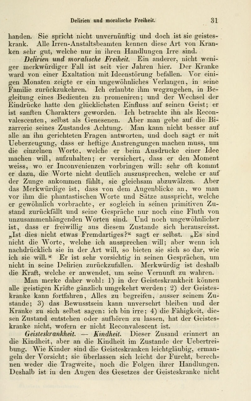 banden. Sie spriclit nicht unvernünftig und docli ist sie geistes- krank. Alle Irren-Anstaltsbeamten kennen diese Art von Kran- ken sebr gut, welcbe nur in ihren Handlungen Irre sind. Delirien und moralische Freiheit. Ein anderer, nicht weni- ger merkwürdiger Fall ist seit vier Jahren hier. Der Kranke ward von einer Exaltation mit Ideenstörung befallen. A^or eini- gen Monaten zeigte er ein ungewöhnliches Verlangen, in seine Famihe zurückzukehren. Ich erlaubte ihm wegzugehen, in Be- gleitung eines Bedienten zu promeniren; und der Wechsel der Eindrücke hatte den glücklichsten Einfluss auf seinen Geist; er ist sanften Charakters geworden. Ich betrachte ihn als Recon- valescenten, selbst als Genesenen. Aber man gebe auf die Bi- zarrerie seines Zustandes Achtung. Man kann nicht besser auf alle an ihn gerichteten Fragen antworten, und doch sagt er mit Ueberzeugung, dass er heftige Anstrengungen machen muss, um die einzelnen Worte, welche er beim Ausdrucke einer Idee machen will, aufzuhalten; er versichert, dass er den Moment weiss, wo er Inconvenienzen vorbringen will: sehr oft kommt er dazu, die Worte nicht deutlich auszusprechen, welche er auf der Zunge ankommen fühlt, sie gleichsam abzuwälzen. Aber das Merkwürdige ist, dass von dem Augenblicke an, wo man vor ihm die phantastischen Worte und Sätze ausspricht, welche er gewöhnlich vorbrachte, er sogleich in seinen primitiven Zu- stand zurückfällt und seine Gespräche nur noch eine Fluth von unzusammenhängenden Worten sind. Und noch ungewöhnlicher ist, dass er freiwillig aus diesem Zustande sich herausreisst. „Ist dies nicht etwas Fremdartiges? sagt er selbst. „Es sind nicht die Worte, welche ich aussprechen will; aber wenn ich nachdrücklich sie in der Art will, so bieten sie sich so dar, wie ich sie wilL  Er ist sehr vorsichtig in seinen Gesprächen, um nicht in seine Delirien zurückzufallen. Merkwürdis^ ist deshalb die Kraft, welche er anwendet, um seine Vernunft zu wahren. Man merke daher wohl: 1) in der Geisteskrankheit können alle geistigen Kräfte gänzlich umgekehrt werden; 2) der Geistes- kranke kann fortfaliren. Alles zu begreifen, ausser seinem Zu- stande; 3) das Bewusstsein kann unversehrt bleiben und der Kranke zu sich selbst sagen: ich bin irre; 4) die Fähigkeit, die- sen Zustand entstehen oder aufhören zu lassen, hat der Geistes- kranke nicht, wofern er nicht Keconvalescent ist. Geisteskrankheit — Kindheit. Dieser Zusand erinnert an die Kindheit, aber an die Kindheit im Zustande der Uebertrei- bung. Wie Kinder sind die Geisteskranken leichtgläubig, erman- geln der Vorsicht; sie überlassen sich leicht der Fiu'cht, berech- nen weder die Tragweite, noch die Folgen ihi'er Handlungen. Deshalb ist in den Augen des Gesetzes der Geisteskranke nicht