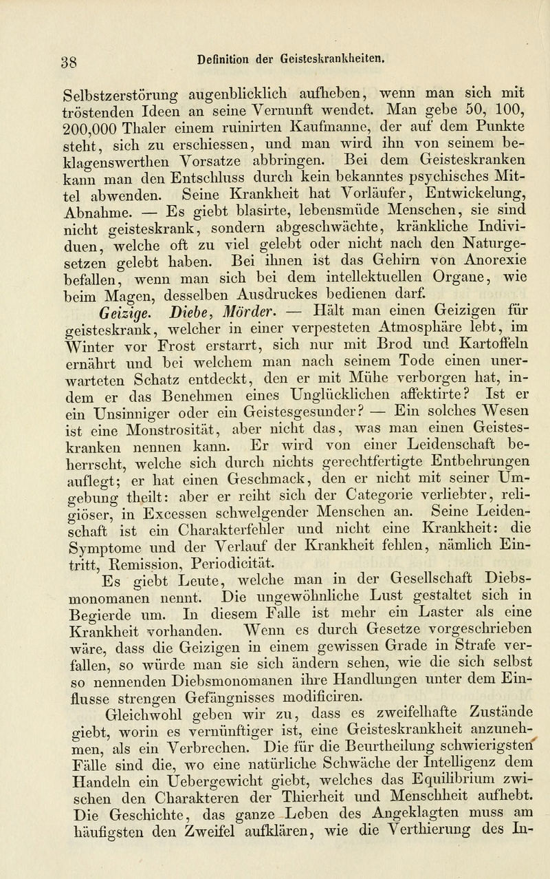 Selbstzerstörung augenblicklich auflieben, wenn man sich mit tröstenden Ideen an seine Vernunft wendet. Man gebe 50, 100, 200,000 Thaler einem ruinirten Kaufmanne, der auf dem Punkte steht, sich zu erschiessen, und man wird ihn von seinem be- klagenswerthen Vorsätze abbringen. Bei dem Geisteskranken kann man den Entschluss durch kein bekanntes psychisches Mit- tel abwenden. Seine Krankheit hat Vorläufer, Entwickelung, Abnahme. — Es giebt blasirte, lebensmüde Menschen, sie sind nicht geisteskrank, sondern abgeschwächte, kränkhche Indivi- duen, welche oft zu viel gelebt oder nicht nach den Naturge- setzen gelebt haben. Bei ihnen ist das Gehirn von Anorexie befallen, wenn man sich bei dem intellektuellen Organe, wie beim Magen, desselben Ausdruckes bedienen darf. Geizige. Diebe, Mörder, — Hält man einen Geizigen für geisteskrank, welcher in einer verpesteten Atmosphäre lebt, im Winter vor Frost erstarrt, sich nur mit Brod und Kartoffeln ernährt und bei welchem man nach seinem Tode einen uner- warteten Schatz entdeckt, den er mit Mühe verborgen hat, in- dem er das Benehmen eines Unglückhchen affektirte? Ist er ein Unsinniger oder ein Geistesgesunder? — Ein solches Wesen ist eine Monstrosität, aber nicht das, was man einen Geistes- kranken nennen kann. Er wird von einer Leidenschaft be- herrscht, welche sich durch nichts gerechtfertigte Entbehrungen auflegt; er hat einen Geschmack, den er nicht mit seiner Uni- gebung theilt: aber er reiht sich der Categorie verliebter, reli- giöser, in Excessen schwelgender Menschen an. Seine Leiden- schaft ist ein Charakterfehler und nicht eine Krankheit: die Symptome und der Verlauf der Krankheit fehlen, nämlich Ein- tritt, Remission, Periodicität. Es giebt Leute, welche man in der Gesellschaft Diebs- monomanen nennt. Die ungewöhnliche Lust gestaltet sich in Begierde um. In diesem Falle ist mehr ein Laster als ^ eine Krankheit vorhanden. Wenn es durch Gesetze vorgeschrieben wäre, dass die Geizigen in einem gewissen Grade in Strafe ver- fallen, so würde man sie sich ändern sehen, wie die sich selbst so nennenden Diebsmonomanen ihre Handlungen unter dem Ein- flüsse strengen Gefängnisses modificiren. Gleichwohl geben wir zu, dass es zweifelhafte Zustände giebt, worin es vernünftiger ist, eine Geisteskrankheit anzuneh- men, als ein Verbrechen. Die für die Beurtheilung schwierigsten^ Fälle sind die, wo eine natürhche Schwäche der Intelligenz dem Handeln ein Uebergewicht giebt, welches das Equilibrium zwi- schen den Charakteren der Thierheit und Menschheit aufhebt. Die Geschichte, das ganze Leben des Angeklagten muss am häufigsten den Zweifel aufklären, wie die Verthierung des In-