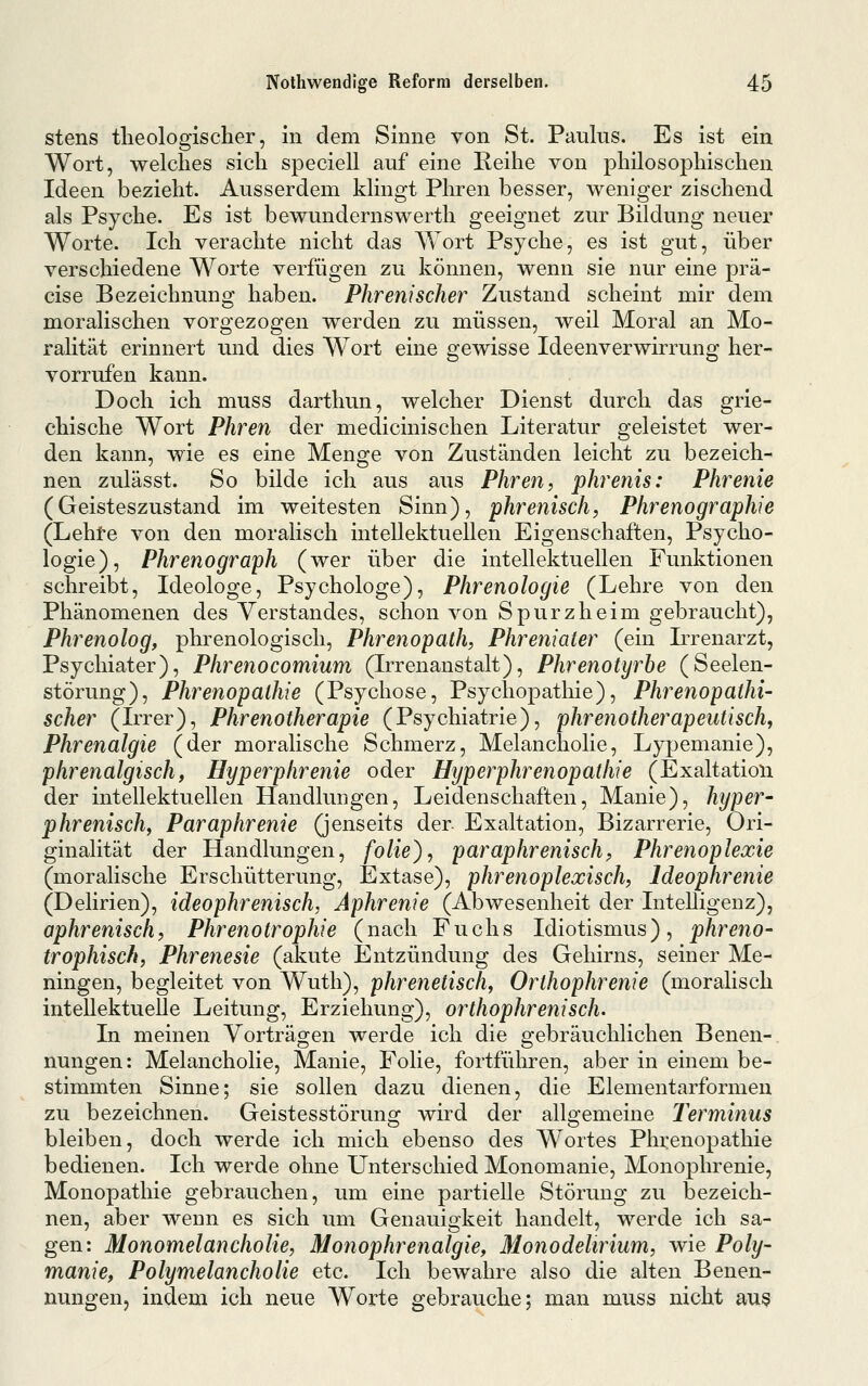 stens tlieologischer, in dem Sinne von St. Paulus, Es ist ein Wort, welches sich speciell auf eine Reihe von philosophischen Ideen bezieht. Ausserdem klingt Phren besser, weniger zischend als Psyche. Es ist bewundernswerth geeignet zur Bildung neuer Worte. Ich verachte nicht das Wort Psyche, es ist gut, über verschiedene Worte verfügen zu können, wenn sie nur eine prä- cise Bezeichnung haben. Phrenischer Zustand scheint mir dem moralischen vorgezogen werden zu müssen, weil Moral an Mo- ralität erinnert und dies Wort eine gewisse Ideenverwirrung her- vorrufen kann. Doch ich muss darthun, welcher Dienst durch das grie- chische Wort Phren der medicinischen Literatur geleistet wer- den kann, wie es eine Menge von Zuständen leicht zu bezeich- nen zulässt. So bilde ich aus aus Phren, phrenis: Phrenie (Geisteszustand im weitesten Sinn), phrenisch, Phrenographie (Lehte von den moralisch intellektuellen Eigenschaften, Psycho- logie), Phrenograph (wer über die intellektuellen Funktionen schreibt, Ideologe, Psychologe), Phrenologie (Lehre von den Phänomenen des Verstandes, schon von Spurzheim gebraucht), Phrenolog, phrenologisch, Phrenopath, Phreniater (ein Irrenarzt, Psychiater), Phrenocomium (Irrenanstalt), Phrenotyrhe (Seelen- störung), Phrenopathie (Psychose, Psychopathie), Phrenopathi- scher (Irrer), Phrenotherapie (Psychiatrie), phrenotherapeiitisch, Phrenalgie (der moralische Schmerz, Melancholie, Lypemanie), phrenalgisch, Hyperphrenie oder Hyper phrenopathie (Exaltation der intellektuellen Handlungen, Leidenschaften, Manie), hyper^ phrenischf Paraphrenie (jenseits der. Exaltation, Bizarrerie, Ori- ginalität der Handlungen, folie), paraphrenischp Phrenoplexie (moralische Erschütterung, Extase), phrenoplexisch, Ideophrenie (Delirien), ideophrenisch, Aphrenie (Abwesenheit der Intelligenz), aphrenisch, Phrenotrophie (nach Fuchs Idiotismus), phreno- trophisch, Phrenesie (akute Entzündung des Gehirns, seiner Me- ningen, begleitet von Wuth), phrenetisch, Orthophrenie (moralisch intellektuelle Leitung, Erziehung), orthophrenisch. In meinen Vorträgen werde ich die gebräuchlichen Benen- nungen: Melancholie, Manie, Folie, fortfüliren, aber in einem be- stimmten Sinne; sie sollen dazu dienen, die Elementarformen zu bezeichnen. Geistesstörung wird der allgemeine Terminus bleiben, doch werde ich mich ebenso des Wortes Phrenopathie bedienen. Ich werde ohne Unterschied Monomanie, Monophrenie, Monopathie gebrauchen, um eine partielle Störung zu bezeich- nen, aber wenn es sich um Genauigkeit handelt, werde ich sa- gen: Monomelancholie, Monophrenalgie, Monodelirium, wie Poly- manie, Polymelancholie etc. Ich bewahre also die alten Benen- nungen, indem ich neue Worte ßrebrauche; man muss nicht au§