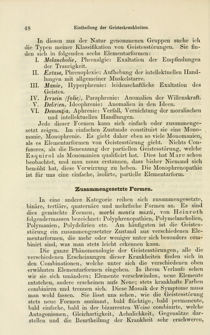 In diesen aus der Natur genommenen Gruppen suche ich die Typen meiner Klassifikation von Geistesstörungen. Sie fin- den sich in folgenden sechs Elementarformen: I. Melancholie, Phrenalgie: Exaltation der Empfindungen der Traurigkeit. n. Exlase, Phrenoplexie: Aufhebung der intellektuellen Hand- lungen mit allgemeiner Muskelstarre. m. Manie, Hyperphrenie: leidenschaftliche Exaltation des Geistes. IV. Irr sein ffoliej, Paraphrenie: Anomalien der Willenskraft. V. Delirien, Ideophrenie: Anomalien in den Ideen. VI. Dementia, Aphrenie: Verfall, Vernichtung der moralischen und intellektuellen Handlungen. Jede dieser Formen kann sich einfach oder zusammenge- setzt zeigen. Im einfachen Zustande constituirt sie eine Mono- manie, Monophrenie. Es giebt daher eben so viele Monomanien, als es Elementarformen von Geistesstörung giebt. Nichts Con- fuseres, als die Benennung der partiellen Geistesstörung, welche Esquirol als Monomanien qualificirt hat. Dies hat Marc schon beobachtet, und man muss erstaunen, dass bisher Niemand sich bemüht hat, diese Verwirrung zu heben. Die Monophrenopathie ist für uns eine einfache, isolirte, partielle Elementarform. S^usammengesetzte Formen. In eine andere Kategorie reihen sich zusammengesetzte, binäre, tertiäre, quaternäre und mehrfache Formen an. Es sind dies gemischte Formen, morhi mentis mixti, von Heinroth folgendermassen bezeichnet: Polyphrenopathien, Polymelancholien, Polymanien, Polydelirien etc. Am häufigsten ist die Geistes- störung ein zusammengesetzter Zustand aus verschiedenen Ele- mentarformen, die mehr oder weniger unter sich besonders cöm- binirt sind, was man stets leicht erkennen kann. Die ganze Phänomenologie der Geistesstörungen, alle die verschiedenen Erscheinungen dieser Krankheiten finden sich in den Combinationen, welche unter sich die verschiedenen oben erwähnten Elementarformen eingehen. In ihrem Verlaufe sehen wir sie sich umändern; Elemente verschwinden, neue Elemente entstehen, andere erscheinen aufs Neue; stets krankhafte Farben combiniren und trennen sich. Diese Mosaik der Symptome muss man wohl fassen. Sie lässt uns sehen, wie die Geistesstörung stets neue Formen annimmt, bald flüchtige, bald permanente, bald einfache, bald in der bizarresten Weise combinirte, welche Antagonismen, Gleichartigkeit, Aehnhchkeit, Gegensätze dar- stellen und die Beurtheilung der Krankheit sehr erschweren,