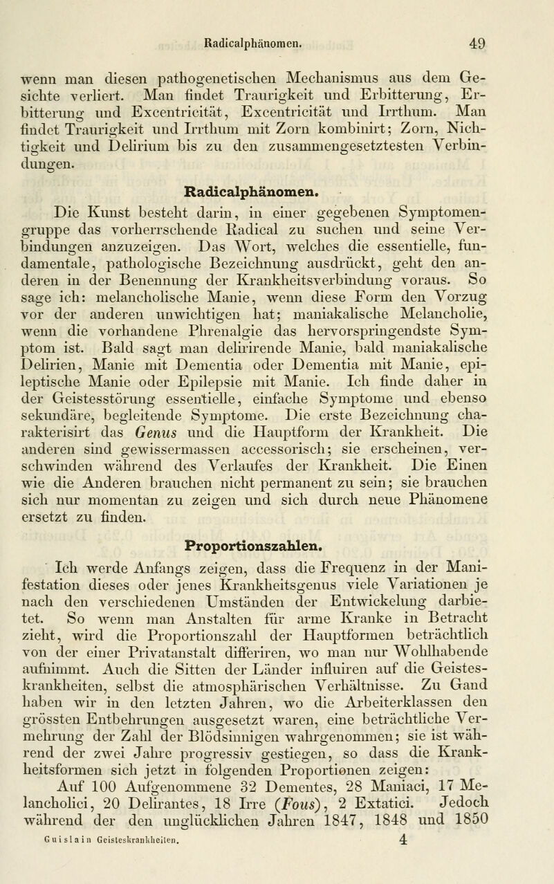 wenn man diesen pathogenetischen Mechanismus aus dem Ge- sichte verHert. Man findet Traurigkeit und Erbitterung, Er- bitterung und Excentricität, Excentricität und Irrthum. Man findet Traurigkeit und Irrthum mit Zorn kombinirt; Zorn, Nich- tigkeit und Dehrium bis zu den zusammengesetztesten Verbin- dungen. Radicalphänomen. Die Kunst besteht darin, in einer gegebenen Symptomen- gruppe das vorherrschende Radical zu suchen und seine Ver- bindungen anzuzeigen. Das Wort, welches die essentielle, fun- damentale, pathologische Bezeichnung ausdrückt, geht den an- deren in der Benennung der Krankheitsverbindung voraus. So sage ich: melancholische Manie, wenn diese Form den Vorzug vor der anderen unwichtigen hat; maniakaUsche Melanchohe, wenn die vorhandene Phrenalgie das hervorspringendste Sym- ptom ist. Bald sagt man delirirende Manie, bald maniakalische Dehrien, Manie mit Dementia oder Dementia mit Manie, epi- leptische Manie oder Epilepsie mit Manie. Ich finde daher in der Geistesstörung essentielle, einfache Symptome und ebenso sekundäre, begleitende Symptome. Die erste Bezeichnung cha- rakterisirt das Genus und die Hauptform der Krankheit. Die anderen sind gewissermassen accessorisch; sie erscheinen, ver- schwinden während des Verlaufes der Krankheit. Die Einen wie die Anderen brauchen nicht permanent zu sein; sie brauchen sich nur momentan zu zeigen und sich durch neue Phänomene ersetzt zu finden. Proportionszahlen. Ich werde Anfangs zeigen, dass die Frequenz in der Mani- festation dieses oder jenes Krankheitsgenus viele Variationen je nach den verschiedenen Umständen der Entwickelung darbie- tet. So wenn man Anstalten für arme Kranke in Betracht zieht, wird die Proportionszalil der Hauptformen beträchtlich von der einer Privatanstalt differiren, wo man nur Wohlhabende aufnimmt. Auch die Sitten der Länder influiren auf die Geistes- krankheiten, selbst die atmosphärischen Verhältnisse. Zu Gand haben wir in den letzten Jahren, wo die Arbeiterklassen den fiTÖssten Entbehrunscen ausgesetzt waren, eine beträchtliche Ver- 1 1 . ....-I mehrung der Zahl der Blödsinnigen wahrgenommen; sie ist wah- rend der zwei Jaln^e progressiv gestiegen, so dass die Krank- heitsformen sich jetzt in folgenden Proportionen zeigen: Auf 100 Aufgenommene 32 Dementes, 28 Maniaci, 17 Me- lancholici, 20 Delirantes, 18 Irre (Fous)^ 2 Extatici. Jedoch während der den unglücklichen Jahren 1847, 1848 und 1850 Guislain GeislesUraiildieÜen. 4: