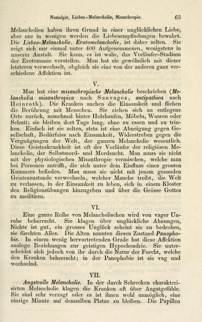 Melancholien haben ihren Grund in einer unglücklichen Liebe, aber nur in wenigen werden die Liebesempfindungen bewahrt. Die Lieb es-Melancholie, Erotomelancholie, ist daher selten. Sie zeigt sich nur einmal unter 400 Aufgenommenen, wenigstens in unserer Anstalt. Sie kann, es ist wahr, das Vorläufer-Stadium der Erotomanie vorstellen. Man hat sie orewöhnlich mit dieser letzteren verwechselt, obgleich sie eine von der anderen ganz ver- schiedene Afiektion ist. V. Man hat eine misanthropische Melancholie beschrieben {Me- lancholia misanthropica nach Sauvages, antipathica nach Heinroth). Die Kranken suchen die Einsamkeit und fliehen die Berührung mit Menschen. Sie ziehen sich an entlegene Orte zurück, manchmal hinter Holzhaufen, Möbeln, Waaren oder Schutt; sie bleiben dort Tage lang, ohne zu essen und zu trin- ken. Einfach ist sie selten, stets ist eine Abneigung gegen Ge- sellschaft, Bedürfiiiss nach Einsamkeit, Widerstreben gegen die Vergnügungen der Welt, der ganzen Melancholie wesentlich. Diese Geisteskrankheit ist oft der Vorläufer der religiösen Me- lancholie, der Selbstmord- und Mordsucht. Man muss sie nicht mit der physiologischen Misanthropie vermischen, welche man bei Personen antrifift, die sich unter dem Einfluss eines grossen Kummers befinden. Man muss sie nicht mit jenem gesunden Geisteszustände verwechseln, welcher Manche treibt, die Welt zu verlassen, in der Einsamkeit zu leben, sich in einem Kloster den Religionsübungen hinzugeben und über die Grösse Gottes zu meditiren. VI. Eine ganze Reihe von Melancholischen wird von vager Un- ruhe beherrscht. Sie klagen über unglückliche Ahnungen, Nichts ist gut, ein grosses Unglück scheint sie zu bedrohen, sie fürchten Alles. Die Alten nannten diesen Zustand Panopho- hie. In einem wenig hervortretenden Grade hat diese Afiektion analoge Beziehungen zur geistigen Hypochondrie. Sie unter- scheidet sich jedoch von ihr durch die Natur der Furcht, welche den Kranken beherrscht; in der Panophobie ist sie vag und wechselnd, vn. Angstvolle Melancholie. In der durch Schrecken charakteri- sirten Melancholie klagen die Kranken ofi; über Angstgefühle. Sie sind sehr verzagt oder es ist ihnen wohl unmöglich, eine einzige Minute auf demselben Platze zu bleiben. Die Pupillen