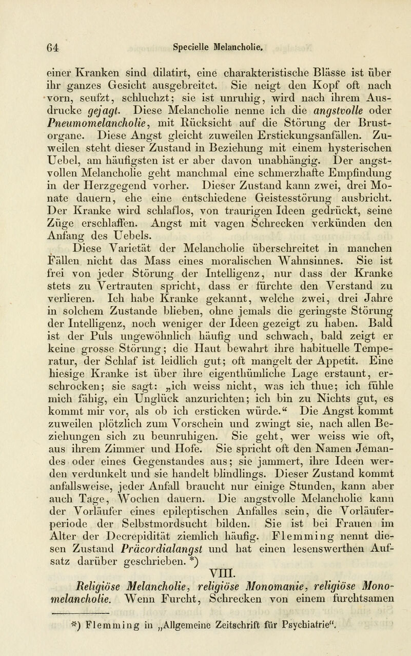 einer Kranken sind dilatirt, eine charakteristisclie Blässe ist über ihr ganzes Gesicht ausgebreitet. Sie neigt den Kopf oft nach vorn, seufzt, schluchzt; sie ist unruhig, wird nach ihrem Aus- drucke gejagt. Diese Melancholie nenne ich die angstvolle oder Pneumotnelancholie ^ mit Rücksicht auf die Störung der Brust- organe. Diese Angst gleicht zuweilen Erstickungsanfällen. Zu- weilen steht dieser Zustand in Beziehung mit einem hysterischen Uebel, am häufigsten ist er aber davon unabhängig. Der angst- vollen Melancholie geht manchmal eine schmerzhafte Empfindung in der Herzgegend vorher. Dieser Zustand kann zwei, drei Mo- nate dauern, ehe eine entschiedene Geistesstörung ausbricht. Der Kranke wird schlaflos, von traurigen Ideen gedrückt, seine Züge erschlaffen. Angst mit vagen Schrecken verkünden den Anfang des Uebels. Diese Varietät der Melancholie überschreitet in manchen Fällen nicht das Mass eines moralischen Wahnsinnes. Sie ist frei von jeder Störung der Intelligenz, nur dass der Kranke stets zu Vertrauten spricht, dass er fürchte den Verstand zu verlieren. Ich habe Kranke gekannt, welche zwei, drei Jahre in solchem Zustande blieben, ohne jemals die geringste Störung der Intelligenz, noch weniger der Ideen gezeigt zu haben. Bald ist der Puls ungewöhnlich häufig und schwach, bald zeigt er keine grosse Störung; die Haut bewahrt ihre habituelle Tempe- ratur, der Schlaf ist leidlich gut; oft mangelt der Appetit. Eine hiesige Kranke ist über ihre eigenthümliche Lage erstaunt, er- schrocken; sie sagt: „ich weiss nicht, was ich thue; ich fühle mich fähig, ein Unglück anzurichten; ich bin zu Nichts gut, es kommt mir vor, als ob ich ersticken würde. Die Angst kommt zuweilen plötzlich zum Vorschein und zwingt sie, nach allen Be- ziehungen sich zu beunruhigen. Sie geht, wer weiss wie oft, aus ihrem Zimmer und Hofe. Sie spricht oft den Namen Jeman- des oder eines Gegenstandes aus; sie jammert, ihre Ideen wer- den verdunkelt und sie handelt blindlings. Dieser Zustand kommt anfallsweise, jeder Anfall braucht nur einige Stunden, kann aber auch Tage, Wochen dauern. Die angstvolle Melancholie kann der Vorläufer eines epileptischen Anfalles sein, die Vorläufer- periode der Selbstmordsucht bilden. Sie ist bei Frauen im Alter der Decrepidität ziemlich häufig. Flemming nennt die- sen Zustand Präcordialangst und hat einen lesenswerthen Auf- satz darüber geschrieben. *) vm. Religiöse Melancholie, religiöse Monomanie, religiöse Mono- melancliolie. Wenn Furcht, Schrecken von einem furchtsamen •5«-) Flemming in „Allgemeine Zeitschrift für Psychiatrie.