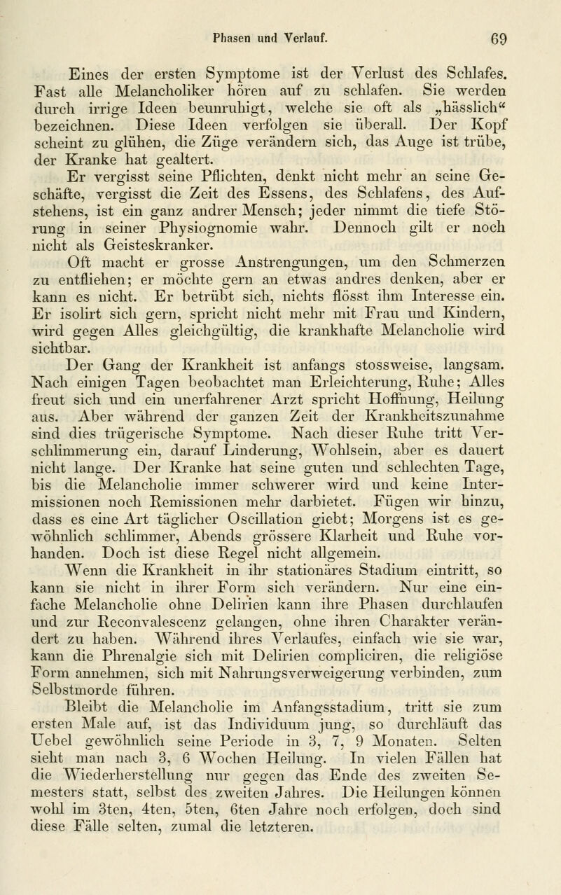 Eines der ersten Symptome ist der Verlust des Sclilafes. Fast alle Melancholiker hören auf zu schlafen. Sie werden durch irrige Ideen beunruhigt, welche sie oft als „hässlich bezeichnen. Diese Ideen verfolgen sie überall. Der Kopf scheint zu glühen, die Züge verändern sich, das Auge ist trübe, der Kranke hat gealtert. Er vergisst seine Pflichten, denkt nicht mehr an seine Ge- schäfte, vergisst die Zeit des Essens, des Schlafens, des Auf- stehens, ist ein ganz andrer Mensch; jeder nimmt die tiefe Stö- rung in seiner Physiognomie wahr. Dennoch gilt er noch nicht als Geisteskranker. Oft macht er grosse Anstrengungen, um den Schmerzen zu entfliehen; er möchte gern an etwas andres denken, aber er kann es nicht. Er betrübt sich, nichts flösst ihm Interesse ein. Er isolirt sich gern, spricht nicht mehr mit Frau und Kindern, wird gegen Alles gleichgültig, die krankhafte Melancholie wird sichtbar. Der Gang der Krankheit ist anfangs stossweise, langsam. Nach einigen Tagen beobachtet man Erleichterung, Ruhe; Alles freut sich und ein unerfahrener Arzt spricht Hofihung, Heilung aus. Aber während der ganzen Zeit der Krankheitszunahme sind dies trügerische Symptome. Nach dieser Ruhe tritt Ver- schlimmerung ein, darauf Linderung, Wolilsein, aber es dauert nicht lange. Der Kranke hat seine guten und schlechten Tage, bis die Melancholie immer schwerer wird und keine Inter- missionen noch Remissionen mehr darbietet. Fügen wir hinzu, dass es eine Art täglicher Oscillation giebt; Morgens ist es ge- wöhnlich schlimmer, Abends grössere E^arheit und Ruhe vor- handen. Doch ist diese Regel nicht allgemein. Wenn die Krankheit in ihr stationäres Stadium eintritt, so kann sie nicht in ihrer Form sich verändern. Nur eine ein- fache Melancholie ohne Delirien kann ihre Phasen durchlaufen und zur Reconvalescenz gelangen, ohne ihren Charakter verän- dert zu haben. Während ihres Verlaufes, einfach wie sie war, kann die Phrenalgie sich mit Delirien compliciren, die religiöse Form annelimen, sich mit Nahrungsverweigerimg verbinden, zum Selbstmorde führen. Bleibt die Melancholie im Anfangsstadium, tritt sie zum ersten Male auf, ist das Individuum jung, so durchläuft das Uebel gewöhnlich seine Periode in 3, 7, 9 Monaten. Selten sieht man nach 3, 6 Wochen Heilung. In vielen Fällen hat die Wiederherstellung nur gegen das Ende des zweiten Se- mesters statt, selbst des zweiten Jahres. Die Heilungen können wohl im 3ten, 4ten, 5ten, 6ten Jahre noch erfolgen, doch sind diese Fälle selten, zumal die letzteren.