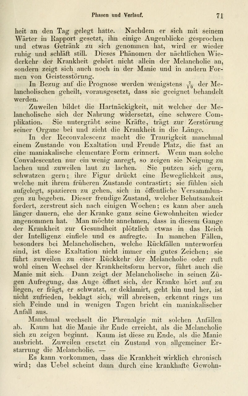 heit an den Tag gelegt hatte. Nachdem er sich mit seinem Wärter in Rapport gesetzt, ihn einige AugenbHcke gesprochen und etwas Getränk zu sich genommen hat, wird er wieder ruhig und schläft still. Dieses Phänomen der nächtlichen Wie- derkehr der Krankheit gehört nicht allein der Melancholie an, sondern zeigt sich auch noch in der Manie und in andern For- men von Geistesstörung. In Bezug auf die Prognose werden wenigstens -^-^- der Me- lancholischen geheilt, vorausgesetzt, dass sie geeignet behandelt werden. Zuweilen bildet die Hartnäckigkeit, mit welcher der Me- lancholische sich der Nahrung widersetzt, eine schwere Com- plikation. Sie untergräbt seine Kräfte, trägt zur Zerstörung seiner Organe bei und zieht die Krankheit in die Länge. In der Reconvalescenz macht die Traurigkeit manchmal einem Zustande von Exaltation und Freude Platz, die fast an eine maniakalische elementare Form erinnert. Wenn man solche Convalescenten nur ein wenig anregt, so zeigen sie Neigung zu lachen und zuweilen laut zu lachen. Sie putzen sich gern, schwatzen gern; ihre Figur drückt eine Beweglichkeit aus, welche mit ihrem früheren Zustande contrastirt; sie fühlen sich aufgelegt, spazieren zu gehen, sich in öffentliche Versammlun- gen zu begeben. Dieser freudige Zustand, welcher Behutsamkeit fordert, zerstreut sich nach einigen Wochen; es kann aber auch länger dauern, ehe der Kranke ganz seine Gewohnheiten wieder angenommen hat. Man möchte annehmen, dass in diesem Gange der Krankheit zur Gesundheit plötzlich etwas in das Reich der Intelligenz einfiele und es aufregte. In manchen Fällen, besonders bei Melancholischen, welche Rückfällen unterworfen sind, ist diese Exaltation nicht immer ein gutes Zeichen; sie führt zuweilen zu einer Rückkehr der Melancholie oder ruft wohl einen Wechsel der Krankheitsform hervor, führt auch die Manie mit sich. Dann zeigt der Melancholische in seinen Zü- gen Aufregung, das Auge öffnet sich, der Kranke hört auf zu liegen, er fragt, er schwatzt, er deklamirt, geht hin und her, ist nicht zufrieden, beklagt sich, will abreisen, erkennt rings um sich Feinde und in wenigen Tagen bricht ein maniakalischer Anfall aus. Manchmal wechselt die Phrenalgie mit solchen Anfällen ab. Kaum hat die Manie ihr Ende erreicht, als die Melancholie sich zu zeigen beginnt. Kaum ist diese zu Ende, als die Manie ausbricht. Zuweilen ersetzt ein Zustand von allgemeiner Er- starrung die Melancholie. — Es kann vorkommen, dass die Krankheit wirklich chronisch wird; das Uebel scheint dann durch eine krankhafte Gewohn-