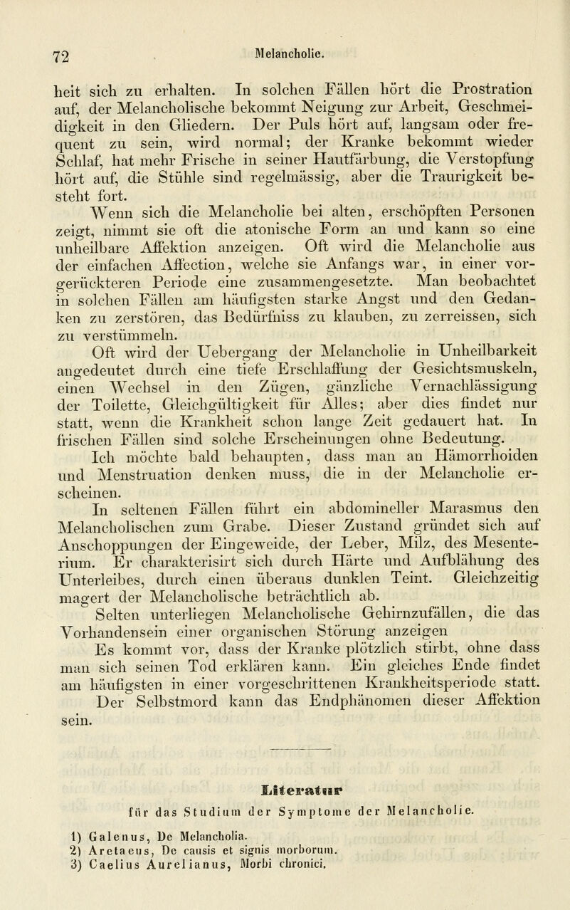 '^^2 . Melancholie. heit sich zu erhalten. In solchen Fällen hört die Prostration auf, der Melancholische bekommt Neigung zur Arbeit, Geschmei- digkeit in den Ghedern. Der Puls hört auf, langsam oder fre- quent zu sein, wird normal; der Kranke bekommt wieder Schlaf, hat mehr Frische in seiner Hautfärbung, die Verstopfung hört auf, die Stühle sind regelmässig, aber die Traurigkeit be- steht fort. Wenn sich die Melancholie bei alten, erschöpften Personen zeigt, nimmt sie oft die atonische Form an und kann so eine unheilbare Affektion anzeigen. Oft wird die Melancholie aus der einfachen Affection, welche sie Anfangs war, in einer vor- gerückteren Periode eine zusammengesetzte. Man beobachtet in solchen Fällen am häufigsten starke Angst und den Gedan- ken zu zerstören, das Bedürfniss zu klauben, zu zerreissen, sich zu verstümmeln. Oft wird der Uebergang der Melancholie in Unheilbarkeit angedeutet durch eine tiefe Erschlaffung der Gesichtsmuskeln, einen Wechsel in den Zügen, gänzliche Vernachlässigung der Toilette, Gleichgültigkeit für Alles; aber dies findet nur statt, wenn die Krankheit schon lange Zeit gedauert hat. In frischen Fällen sind solche Erscheinungen ohne Bedeutung. Ich möchte bald behaupten, dass man an Hämorrhoiden und Menstruation denken muss, die in der Melancholie er- scheinen. In seltenen Fällen führt ein abdomineller Marasmus den Melancholischen zum Grabe. Dieser Zustand gründet sich auf Anschoppungen der Eingeweide, der Leber, Milz, des Mesente- rium. Er charakterisirt sich durch Härte und Aufblähung des Unterleibes, durch einen überaus dunklen Teint. Gleichzeitig magert der Melancholische beträchtlich ab. Selten unterliegen Melancholische Gehirnzufällen, die das Vorhandensein einer organischen Störung anzeigen Es kommt vor, dass der Kranke plötzHch stirbt, ohne dass man sich seinen Tod erklären kann. Ein gleiches Ende findet am häufigsten in einer vorgeschrittenen Krankheitsperiode statt. Der Selbstmord kann das Endphänomen dieser Affektion sein. Iiitei*atiir für das Studium der Symptome der Melancholie. 1) Galenus, De Melancholia. 2) Aretaeus, De causis et signis morborum. 3) Caelius Aurelianus, Morbi chronici.