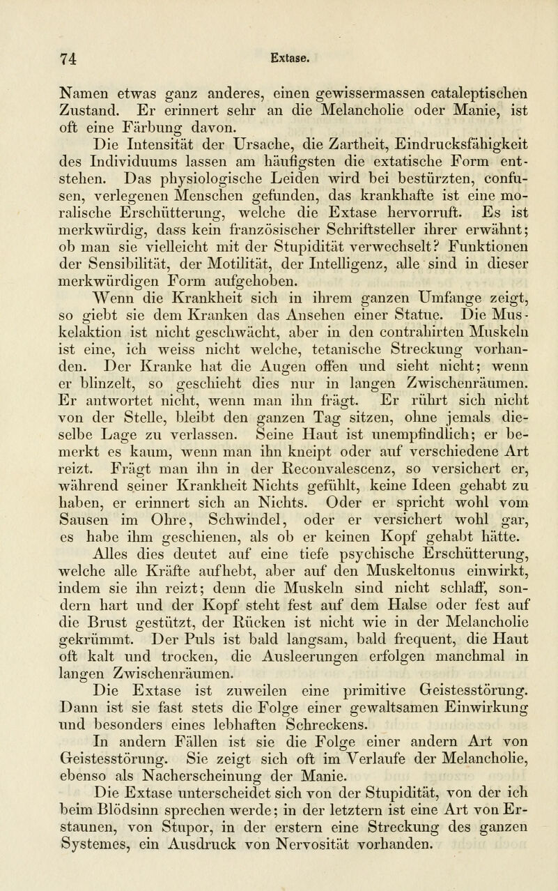 Namen etwas ganz anderes, einen gewissermassen cataleptisclien Zustand. Er erinnert sehr an die Melancholie oder Manie, ist oft eine Färbung davon. Die Intensität der Ursache, die Zartheit, Eindrucksfähigkeit des Individuums lassen am häufigsten die extatische Form ent- stehen. Das physiologische Leiden wird bei bestürzten, confu- sen, verlegenen Menschen gefunden, das krankhafte ist eine mo- ralische Erschütterung, welche die Extase hervorruft. Es ist merkwürdig, dass kein französischer Schriftsteller ihrer erwähnt; ob man sie vielleicht mit der Stupidität verwechselt? Funktionen der Sensibilität, der Motilität, der Intelligenz, alle sind in dieser merkwürdigen Form aufgehoben. Wenn die Krankheit sich in ihrem ganzen Umfange zeigt, so giebt sie dem Kranken das Ansehen einer Statue. Die Mus- kelaktion ist nicht geschwächt, aber in den contrahirten Muskeln ist eine, ich weiss nicht welche, tetanische Streckung vorhan- den. Der Kranke hat die Augen offen und sieht nicht; wenn er blinzelt, so geschieht dies nur in langen Zwischenräumen. Er antwortet nicht, wenn man ihn fragt. Er rührt sich nicht von der Stelle, bleibt den ganzen Tag sitzen, ohne jemals die- selbe Lage zu verlassen. Seine Haut ist unempfindlich; er be- merkt es kaum, wenn man ihn kneipt oder auf verschiedene Art reizt. Fragt man ihn in der Reconvalescenz, so versichert er, während seiner Kranldieit Nichts gefühlt, keine Ideen gehabt zu haben, er erinnert sich an Nichts. Oder er spricht wohl vom Sausen im Ohre, Schwindel, oder er versichert wohl gar, es habe ihm geschienen, als ob er keinen Kopf gehabt hätte. Alles dies deutet auf eine tiefe psychische Erschütterung, welche alle Kräfte aufhebt, aber auf den Muskeltonus einwirkt, indem sie ihn reizt; denn die Muskeln sind nicht schlaff, son- dern hart und der Kopf steht fest auf dem Halse oder fest auf die Brust gestützt, der Rücken ist nicht wie in der Melancholie gekrümmt. Der Puls ist bald langsam, bald frequent, die Haut oft kalt und trocken, die Ausleerungen erfolgen manchmal in langen Zwischenräumen, Die Extase ist zuweilen eine primitive Geistesstörung. Dann ist sie fast stets die Folge einer gewaltsamen Einwirkung und besonders eines lebhaften Schreckens. In andern Fällen ist sie die Folge einer andern Axt von Geistesstörung. Sie zeigt sich oft im Verlaufe der Melancholie, ebenso als Nacherscheinung der Manie. Die Extase unterscheidet sich von der Stupidität, von der ich beim Blödsinn sprechen werde; in der letztern ist eine Art voq Er- staunen, von Stupor, in der erstem eine Streckung des ganzen Systemes, ein Ausdruck von Nervosität vorhanden.