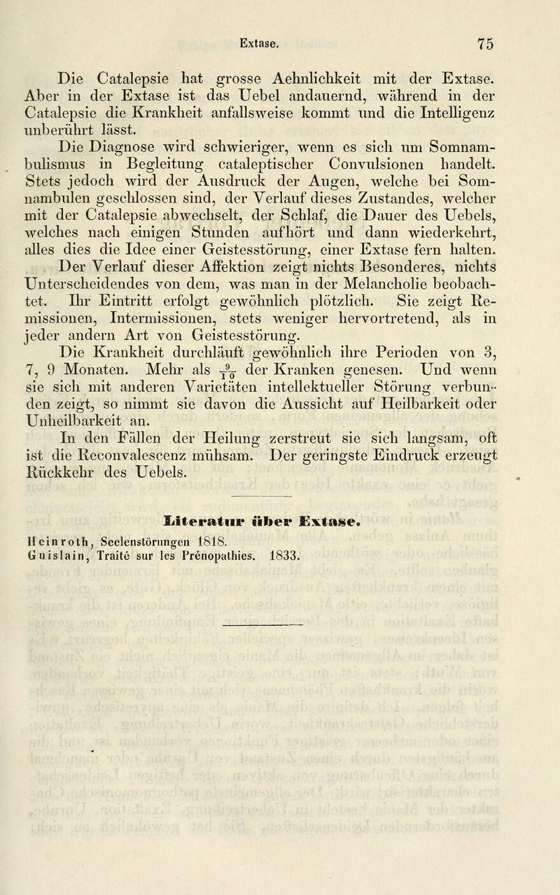 Die Catalepsie hat grosse Aehnlichkeit mit der Extase. Aber in der Extase ist das Uebel andauernd, während in der Catalepsie die Krankheit anfallsweise kommt und die Intelligenz unberührt las st. Die Diagnose wird schwieriger, wenn es sich um Somnam- bulismus in Begleitung cataleptischer Convulsionen handelt. Stets jedoch wird der Ausdruck der Augen, welche bei Som- nambulen geschlossen sind, der Verlauf dieses Zustandes, welcher mit der Catalepsie abwechselt, der Schlaf, die Dauer des Uebels, welches nach einigen Stunden aufhört und dann wiederkehrt, alles dies die Idee einer Geistesstörung, einer Extase fern halten. Der Verlauf dieser Affektion zeigt nichts Besonderes, nichts Unterscheidendes von dem, was man in der Melancholie beobach- tet. Ihr Eintritt erfolgt gewöhnlich plötzlich. Sie zeigt Re- missionen, Intermissionen, stets weniger hervortretend, als in jeder andern Art von Geistesstörung. Die Krankheit durchläuft gewöhnlich ihre Perioden von 3, 7, 9 Monaten. Mehr als --^ der Kranken genesen. Und wenn sie sich mit anderen Varietäten intellektueller Störung verbun- den zeigt, so nimmt sie davon die Aussicht auf Heilbarkeit oder Unheilbarkeit an. In den Fällen der Heilung zerstreut sie sich langsam, oft ist die Reconvalescenz mühsam. Der geringste Eindruck erzeugt Rückkehr des Uebels. liiteratiii* iiliei* Sl^iktai^e. Heinroth, Seelenstörungen 1818. Guislain, Traite sur les Prenopathies. 1833.