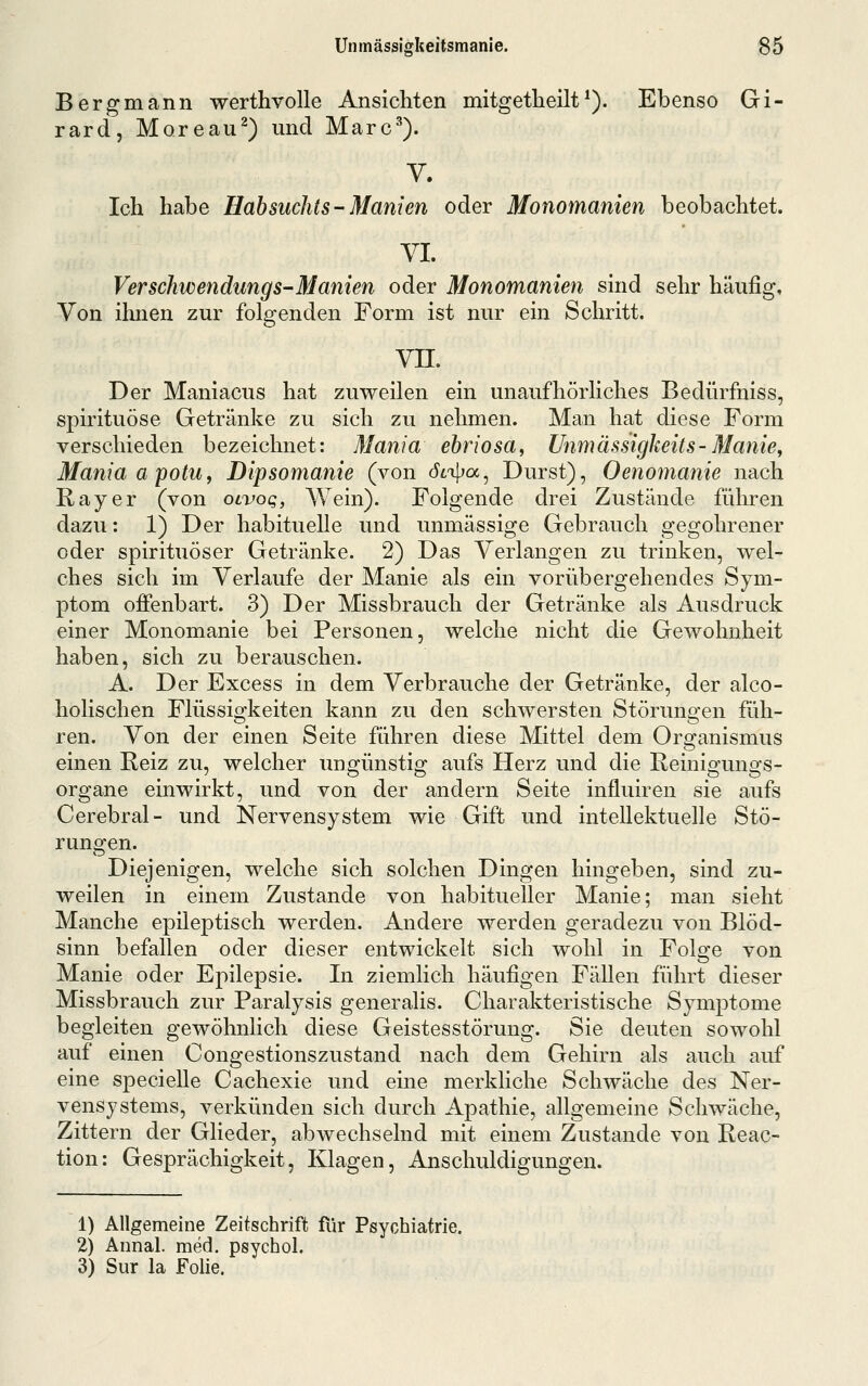 Bergmann werthvolle Ansichten mitgetlieilt^). Ebenso Gi- rard, Moreau^) und Marc^). Y. Ich habe Habsuchts- Manien oder Monomanien beobachtet. VI. Verschwendungs-Manien oder Monomanien sind sehr häufig. Von ihnen zur folgenden Form ist nur ein Schritt. vn. Der Maniacus hat zuweilen ein unaufhörliches Bedürfniss, spirituöse Getränke zu sich zu nehmen. Man hat diese Form verschieden bezeichnet: Mania ebriosa, Unmässigkeits-Manie, ManiaapotUf Dipsomanie (von Stii^a^ Durst), Oenomanie nach Ray er (von olvoq, Wein). Folgende drei Zustände führen dazu: 1) Der habituelle und unmässige Gebrauch gegohrener oder spirituöser Getränke. 2) Das Verlangen zu trinken, wel' ches sich im Verlaufe der Manie als ein vorübergehendes Sym- ptom offenbart. 3) Der Missbrauch der Getränke als Ausdruck einer Monomanie bei Personen, welche nicht die Gewohnheit haben, sich zu berauschen. A. Der Excess in dem Verbrauche der Getränke, der alco- holischen Flüssigkeiten kann zu den schwersten Störungen füh- ren. Von der einen Seite fähren diese Mittel dem Organismus einen Reiz zu, welcher ungünstig aufs Herz und die Reinigungs- organe einwirkt, und von der andern Seite influiren sie aufs Cerebral- und Nervensystem wie Gift und intellektuelle Stö- rungen. Diejenigen, welche sich solchen Dingen hingeben, sind zu- weilen in einem Zustande von habitueller Manie; man sieht Manche epileptisch werden. Andere werden geradezu von Blöd- sinn befallen oder dieser entwickelt sich wohl in Folge von Manie oder Epilepsie. In ziemlich häufigen Fällen führt dieser Missbrauch zur Paralysis generalis. Charakteristische Symptome begleiten gewöhnlich diese Geistesstörung. Sie deuten sowohl auf einen Congestionszustand nach dem Gehirn als auch auf eine specielle Cachexie und eine merkliche Schwäche des Ner- vensystems, verkünden sich durch Apathie, allgemeine Schwäche, Zittern der Glieder, abwechselnd mit einem Zustande von Reac- tion: Gesprächigkeit, Klagen, Anschuldigungen. 1) Allgemeine Zeitschrift für Psychiatrie. 2) Annal. med. psycho!. 3) Sur la Folie.