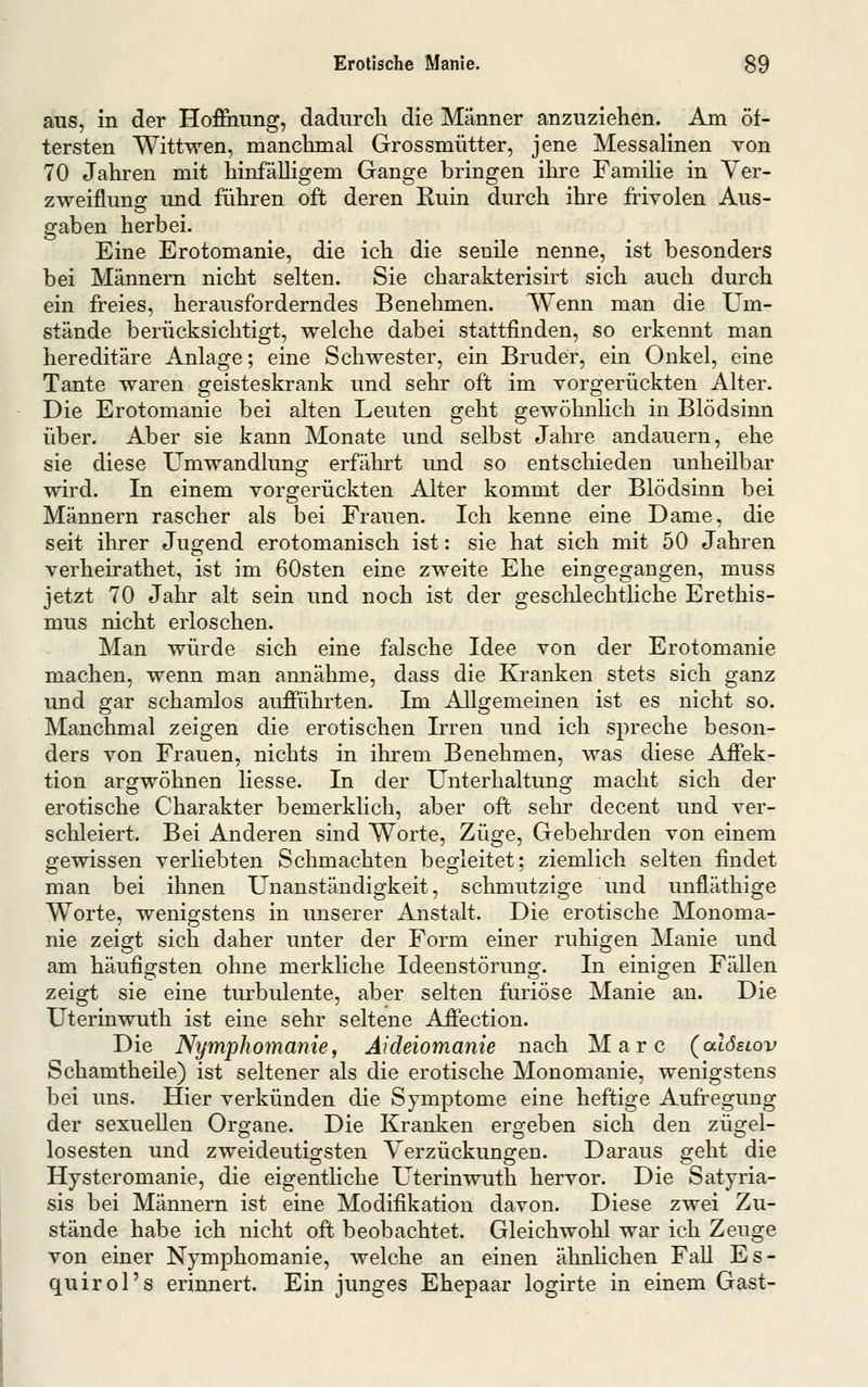aus, in der Hoffiiung, dadurcli die Männer anzuziehen. Am öf- tersten Wittwen, manchmal Grossmütter, jene Messalinen von 70 Jahren mit hinfälligem Gange bringen ihre Familie in Ver- zweiflung und führen oft deren Ruin durch ihre frivolen Aus- gaben herbei. Eine Erotomanie, die ich die senile nenne, ist besonders bei Männern nicht selten. Sie charakterisirt sich auch durch ein freies, herausforderndes Benehmen. Wenn man die Um- stände berücksichtigt, welche dabei stattfinden, so erkennt man hereditäre Anlage; eine Schwester, ein Bruder, ein Onkel, eine Tante waren geisteskrank und sehr oft im vorgerückten Alter. Die Erotomanie bei alten Leuten geht gewöhnhch in Blödsinn über. Aber sie kann Monate und selbst Jahre andauern, ehe sie diese Umwandlung erfälurt und so entschieden unheilbar wird. In einem vorgerückten Alter kommt der Blödsinn bei Männern rascher als bei Frauen. Ich kenne eine Dame, die seit ihrer Jugend erotomanisch ist: sie hat sich mit 50 Jahren verheirathet, ist im 60sten eine zweite Ehe eingegangen, muss jetzt 70 Jahr alt sein und noch ist der geschlechtliche Erethis- mus nicht erloschen. Man würde sich eine falsche Idee von der Erotomanie machen, wenn man annähme, dass die Kranken stets sich ganz und gar schamlos aufführten. Im Allgemeinen ist es nicht so. Manchmal zeigen die erotischen Irren und ich spreche beson- ders von Frauen, nichts in ihrem Benehmen, was diese Affek- tion argwöhnen Hesse. In der Unterhaltung macht sich der erotische Charakter bemerklich, aber oft sehr decent und ver- schleiert. Bei Anderen sind Worte, Züge, Gebehrden von einem gewissen verliebten Schmachten begleitet; ziemlich selten findet man bei ihnen Unanständigkeit, schmutzige und unfläthige Worte, wenigstens in unserer Anstalt. Die erotische Monoma- nie zeigt sich daher unter der Form einer ruhigen Manie und am häufigsten ohne merkliche Ideenstörung. In einigen Fällen zeigt sie eine turbulente, aber selten furiose Manie an. Die Uterinwuth ist eine sehr seltene Affection. Die Nymphomaniei Aideiomanie nach Marc (alösiov Schamtheile) ist seltener als die erotische Monomanie, wenigstens bei uns. Hier verkünden die Symptome eine heftige Aufregung der sexuellen Organe. Die Kranken ergeben sich den zügel- losesten und zweideutigsten Verzückungen. Daraus geht die Hysteromanie, die eigentliche Uterinwuth hervor. Die Satyria- sis bei Männern ist eine Modifikation davon. Diese zwei Zu- stände habe ich nicht oft beobachtet. Gleichwohl war ich Zeuge von einer Nymphomanie, welche an einen ähnhchen FaU Es- quirol's erinnert. Ein junges Ehepaar logirte in einem Gast-