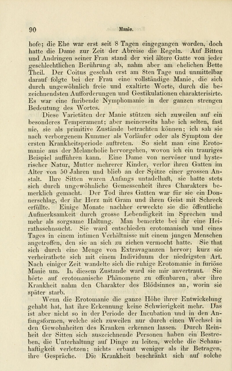 hofe; die Ehe war erst seit 8 Tagen eingegangen worden, doch hatte die Dame zur Zeit der Abreise die Regeln. Auf Bitten und Andringen seiner Frau stand der viel ältere Gatte von jeder geschlechtlichen Berührung ab, nahm aber am ehelichen Bette Theil. Der Coitus geschah erst am 8ten Tage und unmittelbar darauf folgte bei der Frau eine vollständige Manie, die sich durch ungewöhnlich freie und exaltirte Worte, durch die be- zeichnendsten Aufforderungen und Gestikulationen charakterisirte. Es war eine furibende Nymphomanie in der ganzen strengen Bedeutung des Wortes. Diese Varietäten der Manie stützen sich zuweilen auf ein besonderes Temperament; aber meinerseits habe ich selten, fast nie, sie als primitive Zustände betrachten können; ich sah sie nach verborgenem Kummer als Vorläufer oder als Symptom der ersten Krankheitsperiode auftreten. So sieht man eine Eroto- manie aus der Melancholie hervorgehen, wovon ich ein trauriges Beispiel aufführen kann. Eine Dame von nervöser und hyste- rischer Natur, Mutter mehrerer Kinder, verlor ihren Gatten im Alter von 50 Jahren und blieb an der Spitze einer grossen An- stalt. Ihre Sitten waren Anfangs untadelhaft, sie hatte stets sich durch ungewöhnliche Gemessenheit ihres Charakters be- merklich gemacht. Der Tod ihres Gatten war für sie ein Don- nerschlag, der ihr Herz mit Gram und ihren Geist mit Schreck erfüllte. Einige Monate nachher erweckte sie die öffentliche Aufmerksamkeit durch grosse Lebendigkeit im Sprechen und mehr als sorgsame Haltung. Man bemerkte bei ihr eine Hei- rathssehnsucht. Sie ward entschieden erotomanisch und eines Tages in einem intimen Verhältnisse mit einem jungen Menschen angetroffen, den sie an sich zu ziehen vermocht hatte. Sie that sich durch eine Menge von Extravaganzen hervor; kurz sie verheirathete sich mit einem Individuum der niedrigsten Art. Nach einiger Zeit wandelte sich die ruhige Erotomanie in furiose Manie um. In diesem Zustande ward sie mir anvertraut. Sie hörte auf erotomanische Phänomene zu offenbaren, aber ihre Krankheit nahm den Charakter des Blödsinnes an, worin sie später starb. Wenn die Erotomanie die ganze Höhe ihrer Entwickelung gehabt hat, hat ihre Erkennung keine Schwierigkeit mehr. Das ist aber nicht so in der Periode der Incubation und in den An- fangsformen, welche sich zuweilen nur durch einen Wechsel in den Gewohnheiten des Kranken erkennen lassen. Durch Rein- heit der Sitten sich auszeichnende Personen haben ein Bestre- ben, die Unterhaltung auf Dinge zu leiten, welche die Scham- haftigkeit verletzen; nichts erbaut weniger als ihr Betragen, ihre Gespräche. Die Krankheit beschränkt sich auf solche