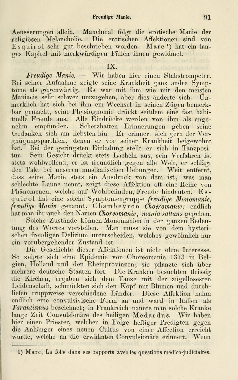 Aeusserungen allein. Manchmal folgt die erotische Manie der reliofiösen Melancholie. Die erotischen Afiektionen sind von Esquirol sehr gut beschrieben worden. Marc *) hat ein lan- ges Kapitel mit merkwürdigen Fällen ihnen gewidmet. IX. Freudige Manie. — Wir haben hier einen Stabstrompeter. Bei seiner Aufnahme zeigte seine Krankheit ganz andre Symp- tome als gegenwärtig. Es war mit ihm wie mit den meisten Maniacis sehr schwer umzugehen, aber dies änderte sich. Un- merklich hat sich bei ihm ein Wechsel in seinen Zügen bemerk- bar gemacht, seine Physiognomie drückt seitdem eine fast habi- tuelle Freude aus. Alle Eindrücke werden von ihm als ange- nehm empfunden. Scherzhaften Erinnerungen geben seine Gedanken sich am liebsten hin. Er erinnert sich ofern der Ver- gnügungsparthien, denen er vor seiner Krankheit beigewohnt hat. Bei der geringsten Einladung stellt er sich in Tanzposi- tur. Sein Gesicht drückt stets Lächeln aus, sein Verfahren ist stets wohlwollend, er ist freundlich gegen alle Welt, er schlägt den Takt bei unseren musikalischen Uebungen. Weit entfernt, dass seine Manie stets ein Ausdruck von dem ist, was man schlechte Laune nennt, zeigt diese Affektion oft eine Reihe von Phänomenen, welche auf Wohlbefinden, Freude hindeuten. Es- quirol hat eine solche Symptomengruppe freudige Monomanie, freudige Manie genannt, Chambeyron Choeromanie; endlich hat man ihr auch den Namen Choreomanie, mania saltans gegeben. Solche Zustände können Monomanien in der ganzen Bedeu- tung des Wortes vorstellen. Man muss sie von dem hysteri- schen freudigen Delirium unterscheiden, welches gewöhnhch nur ein vorübergehender Zustand ist. Die Geschichte dieser Affektionen ist nicht ohne Interesse. So zeigte sich eine Epidemie von Choreomanie 1373 in Bel- gien, Holland und den Rheinprovinzen; sie pflanzte sich über mehrere deutsche Staaten fort. Die Kranken besuchten lleissig die Kirchen, ergaben sich dem Tanze mit der zügellosesten Leidenschaft, schmückten sich den Kopf mit Blumen und durch- liefen truppweise verschiedene Länder. Diese Affektion nahm endlich eine convulsivische Form an und ward in Italien als Tarantismus bezeichnet; in Frankreich nannte man solche &anke lange Zeit Convulsionäre des heiligen Medardus. Wir haben hier einen Priester, welcher in Folge heftiger Predigten gegen die Anhänger eines neuen Cultus von einer Affection erreicht wurde, welche an die erwähnten Convulsionäre erinnert. Wenn 1) Marc, La folie dans ses rapports avec les questions medico-judiciaires.