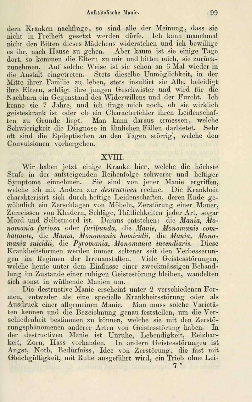 dem Kranken naclifrage, so sind alle der Meinung, dass sie nicht in Freiheit gesetzt werden dürfe. Ich kann manchmal nicht den Bitten dieses Mädchens widerstehen und ich bewillige es ihr, nach Hause zu gehen. Aber kaum ist sie einige Tage dort, so kommen die Eltern zu mir und bitten mich, sie zurück- zunehmen. Auf solche Weise ist sie schon an 6 Mal wieder in die Anstalt eingetreten. Stets dieselbe Unmöglichkeit, in der Mitte ihrer Familie zu leben, stets insultirt sie Alle, beleidigt ihre Eltern, schlägt ihre jungen Geschwister und wird für die Nachbarn ein Geo:enstand des Widerwillens und der Furcht. Ich kenne sie 7 Jahre, und ich frage mich noch, ob sie wirklich geisteskrank ist oder ob ein Characterfehler ihren Leidenschaf- ten zu Grunde liegt. Man kann daraus ermessen, welche Schwierigkeit die Diagnose in ähnlichen Fällen darbietet. Sehr oft sind die Epileptischen an den Tagen störrig, welche den Convulsionen vorhergehen. xvni. Wir haben jetzt einige Kranke hier, welche die höchste Stufe in der aufsteigenden Reihenfolge schwerer und heftiger Symptome einnehmen. Sie sind von jener Manie ergrijBfen, welche ich mit Andern zur destructiven rechne. Die Krankheit charakterisirt sich durch heftige Leidenschaften, deren Ende ge- wöhnlich ein Zerschlagen von Möbeln, Zerstörung einer Mauer, Zerreissen von Kleidern, Schläge, Thätlichkeiten jeder Art, sogar Mord und Selbstmord ist. Daraus entstehen: die Mania, Mo- nomania furiosa oder furibunda, die Manie, Monomanie com- haltante, die Mania, Monomania homicidii, die Mania, Mono- mania suicidii, die Pyromania, Monomania incendiaris. Diese Krankheitsformen werden immer seltener seit den Verbesserun- gen im Regimen der Irrenanstalten. Viele Geistesstörungen, welche heute unter dem Einflüsse einer zweckmässigen Behand- lung im Zustande einer ruhigen Geistestörung bleiben, wandelten sich sonst in wüthende Manien um. Die destructive Manie erscheint unter 2 verschiedenen For- men, entweder als eine specielle Krankheitsstörung oder als Ausdruck einer allgemeinen Manie. Man muss solche Varietä- ten kennen und die Bezeichnung genau feststellen, um die Ver- schiedenheit bestimmen zu können, welche sie mit den Zerstö- rungsphänomenen anderer Arten von Geistesstörung haben. In der destructiven Manie ist Unruhe, Lebendigkeit, Reizbar- keit, Zorn, Hass vorhanden. In andern Geistesstörungen ist Angst, Noth, Bedürfniss, Idee von Zerstörung, die fast mit Gleichgültigkeit, mit Ruhe ausgeführt wird, ein Trieb ohne Lei- 7*