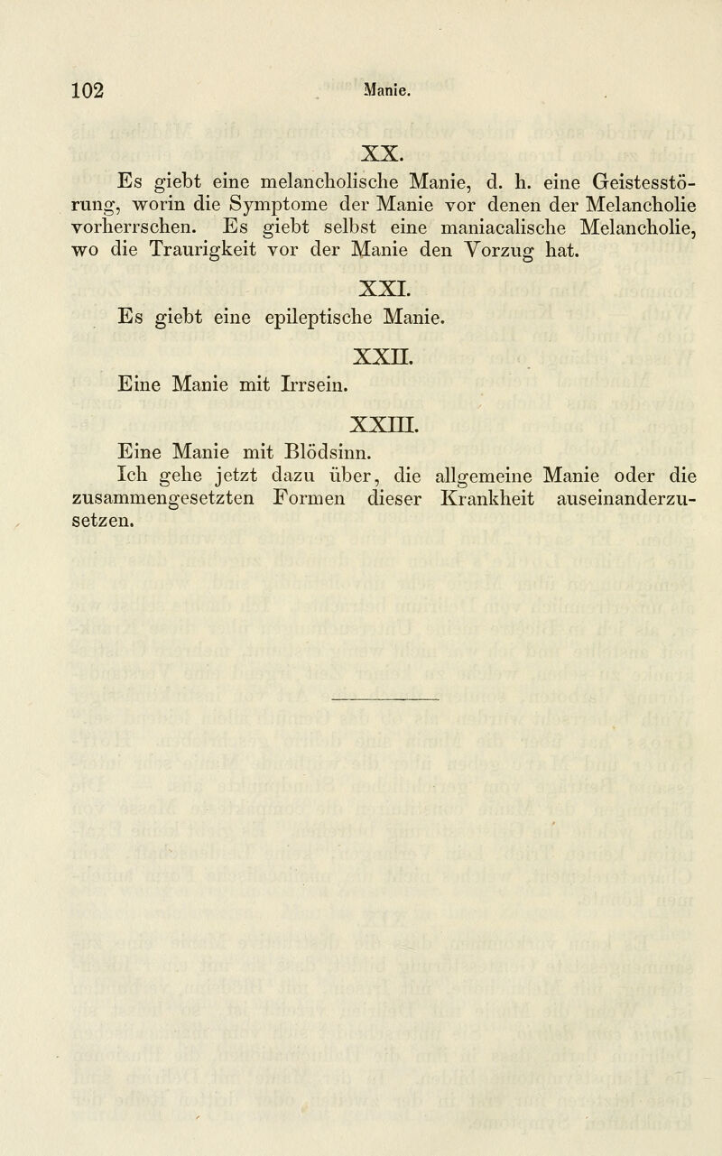 XX. Es giebt eine melancholische Manie, d. h. eine Geistesstö- rung, worin die Symptome der Manie vor denen der Melancholie vorherrschen. Es giebt selbst eine maniacalische Melancholie, wo die Traurigkeit vor der Manie den Vorzug hat. XXI. Es giebt eine epileptische Manie. xxn. Eine Manie mit Irrsein. xxm. Eine Manie mit Blödsinn. Ich gehe jetzt dazu über, die allgemeine Manie oder die zusammengesetzten Formen dieser Krankheit auseinanderzu- setzen.