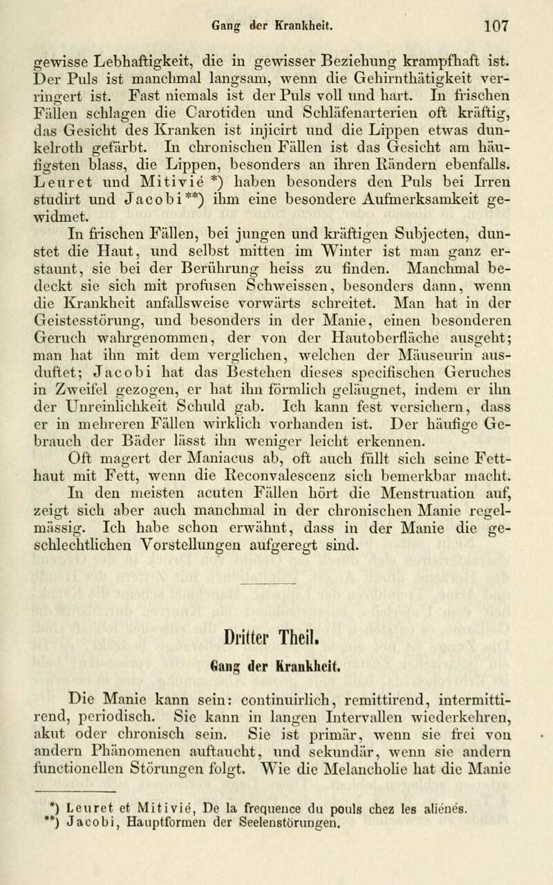 gewisse Lebhaftigkeit, die in gewisser Beziehung krampfhaft ist. Der Puls ist manchmal langsam, wenn die Gehirnthätigkeit ver- ringert ist. Fast niemals ist der Puls voll und hart. In frischen Fällen schlagen die Carotiden und Schläfenarterien oft kräftig, das Gesicht des Kranken ist injicirt und die Lippen etwas dun- kelroth gefärbt. Li chronischen Fällen ist das Gesicht am häu- figsten blass, die Lippen, besonders an ihren Rändern ebenfalls. Leuret und Mitivie *) haben besonders den Puls bei Lren studirt und Jacobi**) ihm eine besondere Aufmerksamkeit ge- widmet. In frischen Fällen, bei jungen und ki'äftigen Subjecten, dun- stet die Haut, und selbst mitten im Winter ist man ganz er- staunt, sie bei der Berührung heiss zu finden. Manchmal be- deckt sie sich mit profusen Schweissen, besonders dann, wenn die Krankheit anfallsweise vorwärts schreitet. Man hat in der Geistesstörung, und besonders in der Manie, einen besonderen Geruch wahrgenommen, der von der Hautoberfläche ausgeht; man hat ihn mit dem verglichen, welchen der Mäuseurin aus- duftet; Jacobi hat das Bestehen dieses specifischen Geruches in Zweifel gezogen, er hat ihn förmlich geläugnet, indem er ihn der Unreinlichkeit Schuld gab. Ich kann fest versichern, dass er in mehreren Fällen wirklich vorhanden ist. Der häufige Ge- brauch der Bäder lässt ihn weniger leicht erkennen. Oft magert der Maniacus ab, oft auch füllt sich seine Fett- haut mit Fett, wenn die Reconvalescenz sich bemerkbar macht. In den meisten acuten Fällen hört die Menstruation auf, zeigt sich aber auch manchmal in der chronischen Manie regel- mässig. Ich habe schon erwähnt, dass in der Manie die ge- schlechtlichen Vorstellungen aufgeregt sind. Drifter Theil. Ciaiig der Kraukhcit. Die Manie kann sein: continuirlich, remittirend, intermitti- rend, periodisch. Sic kann in langen Intervallen wiederkehren, akut oder chronisch sein. Sie ist primär, wenn sie frei von andern Phänomenen auftaucht, und sekundär, wenn sie andern functionellen Störungen folgt. Wie die MelanchoUe hat die Manie *) Leuret et Mitivie, De la frequence du pouls chez les alienes. **) Jacobi, Haiiptformen der Seelenstörungen.