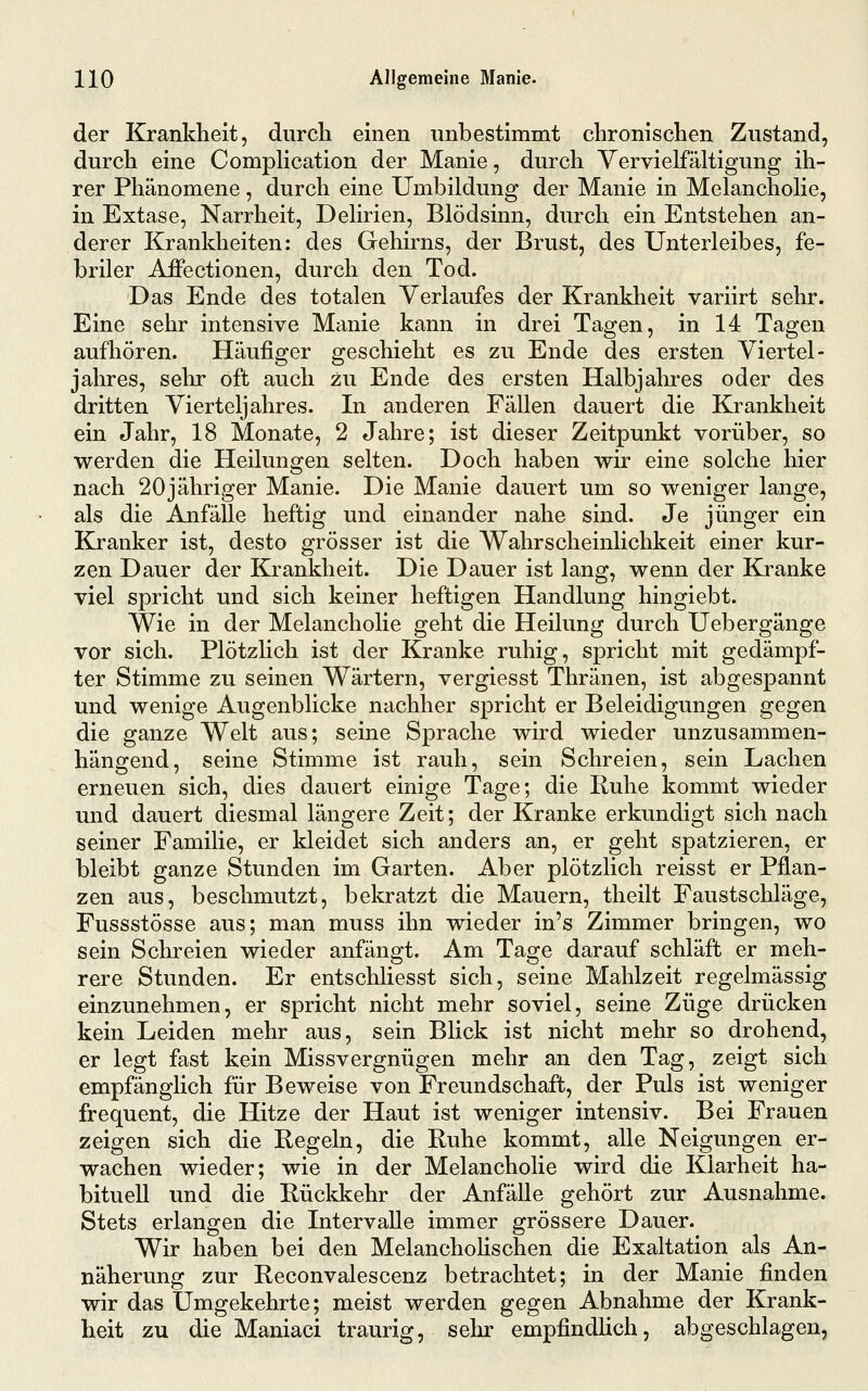 der Krankheit, durcli einen unbestimmt chronisclien Zustand, durch eine Complication der Manie, durch Vervielfältigung ih- rer Phänomene, durch eine Umbildung der Manie in Melancholie, in Extase, Narrheit, Delirien, Blödsinn, durch ein Entstehen an- derer Krankheiten: des Gehirns, der Brust, des Unterleibes, fe- briler Affectionen, durch den Tod. Das Ende des totalen Verlaufes der Krankheit variirt sehr. Eine sehr intensive Manie kann in drei Tagen, in 14 Tagen aufhören. Häufiger geschieht es zu Ende des ersten Viertel- jahres, sehr oft auch zu Ende des ersten Halbjahres oder des dritten Vierteljahres. In anderen Fällen dauert die Krankheit ein Jahr, 18 Monate, 2 Jahre; ist dieser Zeitpunkt vorüber, so werden die Heilungen selten. Doch haben wir eine solche hier nach 20jähriger Manie. Die Manie dauert um so weniger lange, als die Anfälle heftig und einander nahe sind. Je jünger ein Kranker ist, desto grösser ist die Wahrscheinlichkeit einer kur- zen Dauer der Krankheit. Die Dauer ist lang, wenn der Kranke viel spricht und sich keiner heftigen Handlung hingiebt. Wie in der Melancholie geht die Heilung durch Uebergänge vor sich. Plötzlich ist der Kranke ruhig, spricht mit gedämpf- ter Stimme zu seinen Wärtern, vergiesst Thränen, ist abgespannt und wenige Augenblicke nachher spricht er Beleidigungen gegen die ganze Welt aus; seine Sprache wird wieder unzusammen- hängend, seine Stimme ist rauh, sein Schreien, sein Lachen erneuen sich, dies dauert einige Tage; die Ruhe kommt wieder und dauert diesmal längere Zeit; der Kranke erkundigt sich nach seiner Familie, er kleidet sich anders an, er geht spatzieren, er bleibt ganze Stunden im Garten. Aber plötzlich reisst er Pflan- zen aus, beschmutzt, bekratzt die Mauern, theilt Faustschläge, Fussstösse aus; man muss ihn wieder in's Zimmer bringen, wo sein Schreien wieder anfängt. Am Tage darauf schläft er meh- rere Stunden. Er entschliesst sich, seine Mahlzeit regelmässig einzunehmen, er spricht nicht mehr soviel, seine Züge drücken kein Leiden mehr aus, sein Blick ist nicht mehr so drohend, er legt fast kein Missvergnügen mehr an den Tag, zeigt sich empfänglich für Beweise von Freundschaft, der Puls ist weniger frequent, die Hitze der Haut ist weniger intensiv. Bei Frauen zeigen sich die Regeln, die Ruhe kommt, alle Neigungen er- wachen wieder; wie in der Melancholie wird die Klarheit ha- bituell und die Rückkehr der Anfälle gehört zur Ausnahme. Stets erlangen die Intervalle immer grössere Dauer. Wir haben bei den Melanchohschen die Exaltation als An- näherung zur Reconvalescenz betrachtet; in der Manie finden vrir das Umgekehrte; meist werden gegen Abnahme der Krank- heit zu die Maniaci traurig, sehr empfindlich, abgeschlagen.