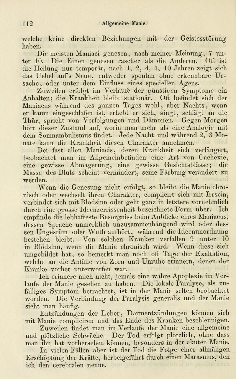 welche keine direkten Beziehungen mit der Geistesstörung haben. Die meisten Maniaci genesen, nach meiner Meinung, 7 un- ter 10. Die Einen genesen rascher als die Anderen. Oft ist die Heilung nur temporär, nach 1, 2, 4, 7, 10 Jahren zeigt sich das Uebel auf's Neue, entweder spontan ohne erkennbare Ur- sache, oder unter dem Einfluss eines speciellen Agens. Zuweilen erfolgt im Verlaufe der günstigen Symptome ein Anhalten; die Krankheit bleibt stationär. Oft befindet sich der Maniacus während des ganzen Tages wohl, aber Nachts, wenn er kaum eingeschlafen ist, erhebt er sich, singt, schlägt an die Thür, spricht von Verfolgungen und Dämonen. Gegen Morgen hört dieser Zustand auf, worin man mehr als eine Analogie mit dem Somnambulismus findet. Jede Nacht und während 2, 3 Mo- nate kann die Krankheit diesen Charakter annehmen. Bei fast allen Maniacis, deren Krankheit sich verlängert, beobachtet man im Allgemeinbefinden eine Art von Cachexie, eine gewisse Abmagerung, eine gewisse Gesichtsblässe; die Masse des Bluts scheint vermindert, seine Färbung verändert zu werden. Wenn die Genesung nicht erfolgt, so bleibt die Manie chro- nisch oder wechselt ihren Charakter, complicirt sich mit Irrsein, verbindet sich mit Blödsinn oder geht ganz in letztere vornehmlich durch eine grosse Ideenzerrissenheit bezeichnete Form über. Ich empfinde die lebhafteste Besorgniss beim Anblicke eines Maniacus, dessen Sprache unmerklich unzusammenhängend wird oder des- sen Ungestüm oder Wuth aufhört, während die Ideenunordnung bestehen bleibt. Von solchen Kranken verfallen 9 unter 10 in Blödsinn, wenn die Manie chronisch wird. Wenn diese sich umgebildet hat, so bemerkt man noch oft Tage der Exaltation, welche an die Anfälle von Zorn und Unruhe erinnern, denen der Kranke vorher unterworfen war. Ich erinnere mich nicht, jemals eine wahre Apoplexie im Ver- laufe der Manie gesehen zu haben. Die lokale Paralyse, als zu- fälliges Symptom betrachtet, ist in der Manie selten beobachtet worden. Die Verbindung der Paralysis generalis und der Manie sieht man häufig. Entzündungen der Leber, Darmentzündungen können sich mit Manie compliciren und das Ende des Kranken beschleunigen. Zuweilen findet man im Verlaufe der Manie eine allgemeine und plötzhche Schwäche. Der Tod erfolgt plötzhch, ohne dass man ihn hat vorhersehen können, besonders in der akuten Manie. In vielen Fällen aber ist der Tod die Folge einer allmäligen Erschöpfung der Kräfte, herbeigeführt durch einen Marasmus, den ich den cerebralen nenne.