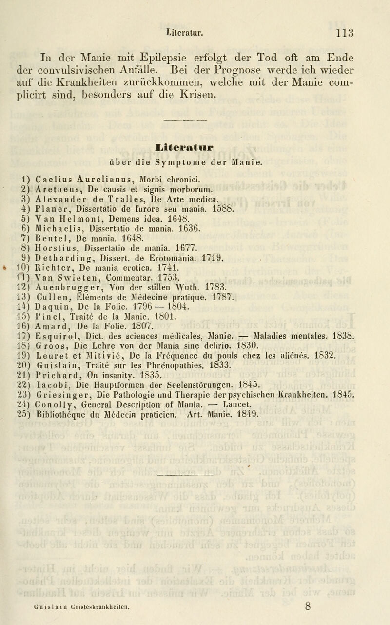 In der Manie mit Epilepsie erfolgt der Tod oft am Ende der convulsivisclien Anfälle. Bei der Prognose werde ich wieder auf die Krankheiten zurückkommen, welche mit der Manie com- plicirt sind, besonders auf die Krisen. 2 3 4 5 6 7 8 9 10 11 12 13 14 15 16 17 IS 19 20 21 22 23 24 25 liiteratnr über die Symptome der Manie. 1) Caelius Aurelianus, Morbi chronici. Aretaeus, De causis et signis morborum. Alexander deTralles, De Arte medica. Planer, Dissertatio de fiirore seil mania. 1588. Van Helmont, Demens idea. 1648. Michaelis, Dissertatio de mania. 1636. Beutel, De mania. 1648. Horstius, Dissertatio de mania. 1677. Detharding, Dissert. de Erotomania. 1719. Richter, De mania erolica. 1741. Van Swieten, Commeular. 1753. Auenbrugger, Von der stillen Wuth. 1783. Cullen, Elements de Medecine pratique. 1787. Daquin, De la Folie. 1796—1804. Pinel, Traite de la iManie. 1801. Amard, De la Folie. 1807. Esquirol, Dict. des sciences medicales, Manie. — Maladies mentales. 1838. Groos, Die Lehre von der Mania sine delirio. 1830. Leuret et Rlitivie, De la Frequence du pouls chez les alienes. 1832. Guislain, Traite sur les Phrenopathies. 1833. Prichard, On insanity. 1835. lacobi, Die Hauptformen der Seelenstörungen. 1845. Griesinger, Die Pathologie und Therapie der psychischen Krankheiten. 1845. ConoUy, General Description of Mania. — Lancet. Bibliotheque du Medecin praticien. Art. Manie. 1849. Guislain Geisteskrankheilen.