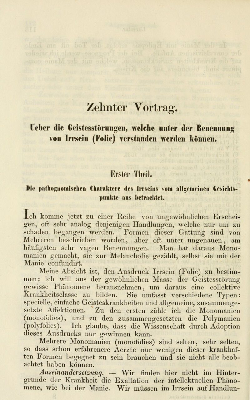 Zehnter Vortrag. lieber die Geistesstörniigen^ welche unter der Beiieimuiig von Irrsein (Folie) verstanden werden können. Erster Theil. Die pathoguomischeii Charaktere des Irrseiiis yom allgenieiiien Clesichfs- puukte aus betrachtet. Xcli komme jetzt zu einer Reihe von ungewöhnlichen Erschei- gen, oft sehr analog denjenigen Handlungen, welche nur um zu schaden begangen werden. Formen dieser Gattung sind von Mehreren beschrieben worden, aber oft unter ungenauen, am häufigsten sehr vagen Benennungen. Man hat daraus Mono- manien gemacht, sie zur Melancholie gezählt, selbst sie mit der Manie confundirt. Meine Absicht ist, den Ausdruck Irrsein (Folie) zu bestim- men: ich will aus der gewöhnlichen Masse der Geistesstörung gewisse Phänomene herausnehmen, um daraus eine collektive Krankheitsciasse zu bilden. Sie umfasst verschiedene Typen: specielle, einfache Geisteskrankheiten und allgemeine, zusammenge- setzte Affektionen. Zu den ersten zähle ich die Monomanien (monofolies), und zu den zusammengesetzten die Polymanien (polyfohes). Ich glaube, dass die Wissenschaft durch Adoption dieses Ausdrucks nur gewinnen kann. Mehrere Monomanien (monofolies) sind selten, sehr selten, so dass schon erfahrenere Aerzte nur wenigen dieser krankhaf- ten Formen begegnet zu sein brauchen und sie nicht alle beob- achtet haben können. Auseinandersetzung, — Wir finden hier nicht im Hinter- grunde der Krankheit die Exaltation der intellektuellen Phäno- mene, wie bei der Manie. Wir müssen im Irrsein auf Handlun-