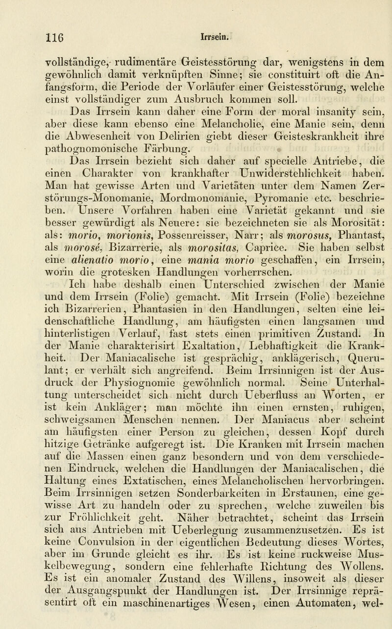 vollständige,- rudimentäre Geistesstörung dar, wenigstens in dem gewöhnlich damit verknüpften Sinne; sie constituirt oft die An- fangsform, die Periode der Vorläufer einer Geistesstörung, welche einst vollständiger zum Ausbruch kommen soll. Das Irrsein kann daher eine Form der moral insanity sein, aber diese kann ebenso eine Melancholie, eine Manie sein, denn die Abwesenheit von Delirien giebt dieser Geisteskrankheit ihre pathognomonische Färbung. Das Irrsein bezieht sich daher auf specielle Antriebe, die einen Charakter von krankhafter Unwiderstehlichkeit haben. Man hat gewisse Arten uind Varietäten unter dem Namen Zer- störungs-Monomanie, Mordmonomanie, Pyromanie etc. beschrie- ben. Unsere Vorfahren haben eine Varietät gekannt und sie besser gewürdigt als Neuere: sie bezeichneten sie als Morosität: als: morio, morionis, Possenreisser, Narr; als morosus, Phantast, als morose, Bizarrerie, als morositas, Caprice. Sie haben selbst eine alienatio morio, eine mania morio geschaflPen, ein Irrsein, worin die grotesken Handlungen vorherrschen. Ich habe deshalb einen Unterschied zwischen der Manie und dem Irrsein (Folie) gemacht. Mit Irrsein (Folie) bezeichne ich Bizarrerien, Phantasien in den Handlungen, selten eine lei- denschaftliche Handlung, am häufigsten einen langsamen und hinterlistigen Verlauf, fast stets einen primitiven Zustand. In der Manie charakterisirt Exaltation, Lebhaftigkeit die Krank- heit. Der Maniacalische ist gesprächig, anklägerisch, Queru- lant; er verhält sich angreifend. Beim Irrsinnigen ist der Aus- druck der Physiognomie gewöhnlich normal. Seine Unterhal- tung unterscheidet sich nicht durch Ueberfluss an Worten, er ist kein Ankläger; man möchte ihn einen ernsten, ruhigen, schweigsamen Menschen nennen. Der Maniacus aber scheint am häufigsten einer Person zu gleichen, dessen Kopf durch hitzige Getränke aufgeregt ist. Die Kranken mit Irrsein machen auf die Massen einen ganz besondern und von dem verschiede- nen Eindruck, welchen die Handlungen der Maniacalischen, die Haltung eines Extatischen, eines Melancholischen hervorbringen. Beim Irrsinnigen setzen Sonderbarkeiten in Erstaunen, eine ge- wisse Art zu handeln oder zu sprechen, welche zuweilen bis zur Fröhlichkeit geht. Näher betrachtet, scheint das Irrsein sich aus Antrieben mit Ueberlegung zusammenzusetzen. Es ist keine Convulsion in der eigentlichen Bedeutung dieses Wortes, aber im Grunde gleicht es ihr. Es ist keine ruckweise Mus- kelbewegung, sondern eine fehlerhafte Richtung des AVollens. Es ist ein anomaler Zustand des Willens, insoweit als dieser der Ausgangspunkt der Handlungen ist. Der Irrsinnige reprä- sentirt oft ein maschinenartiges Wesen, einen Automaten, wel-