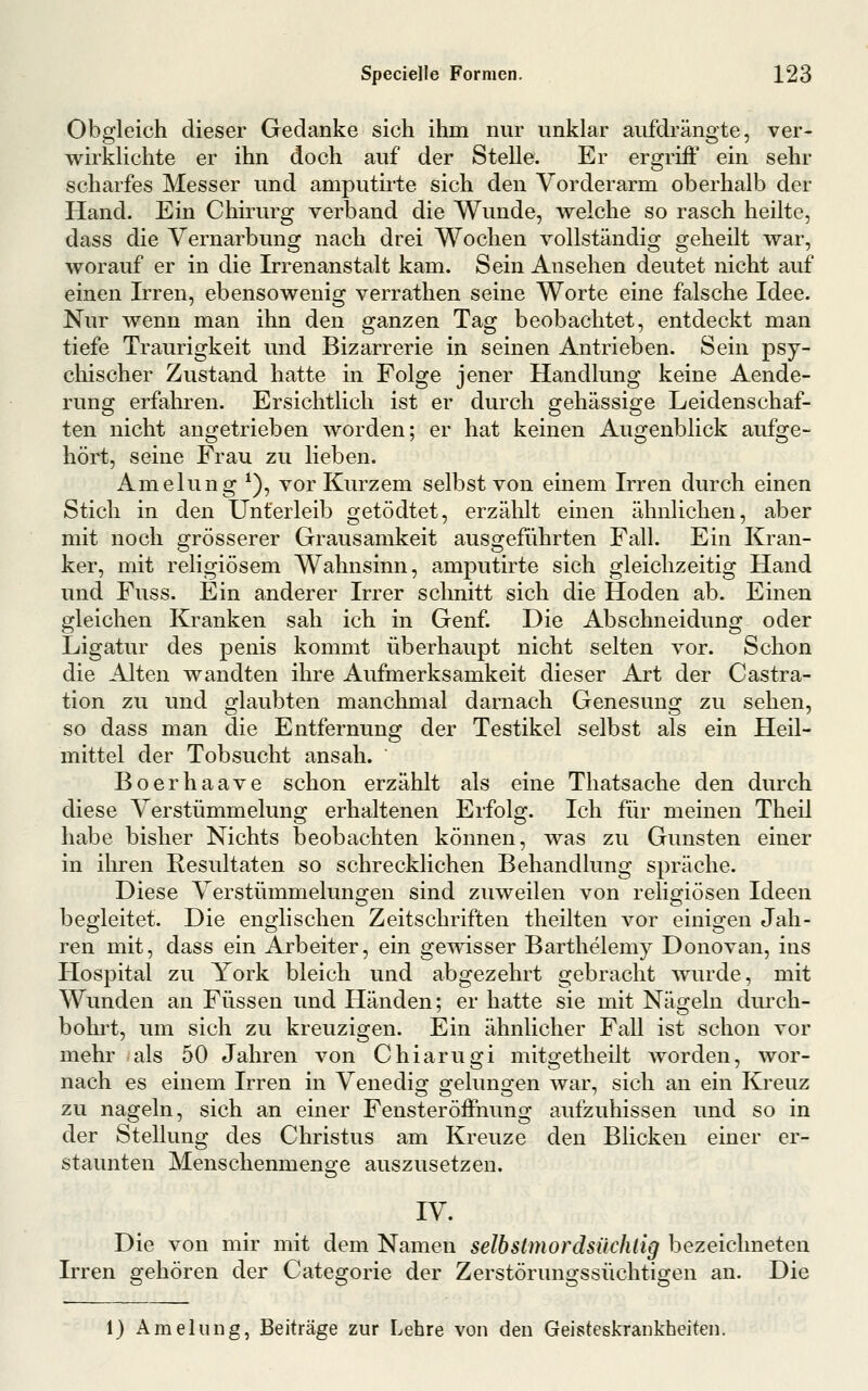 Obgleich dieser Gedanke sich ihm nur unklar aufdrängte, ver- wirklichte er ihn doch auf der Stelle. Er ergriff ein sehr scharfes Messer und amputirte sich den Vorderarm oberhalb der Hand. Ein Chirurg verband die Wunde, welche so rasch heilte, dass die Vernarbung nach drei Wochen vollständig geheilt war, worauf er in die Irrenanstalt kam. Sein Ansehen deutet nicht auf einen Irren, ebensowenig verrathen seine Worte eine falsche Idee. Nur wenn man ihn den ganzen Tag beobachtet, entdeckt man tiefe Traurigkeit und Bizarrerie in seinen Antrieben. Sein psy- chischer Zustand hatte in Folge jener Handlung keine Aende- rung erfahren. Ersichtlich ist er durch gehässige Leidenschaf- ten nicht angetrieben worden; er hat keinen Augenblick aufge- hört, seine Frau zu lieben. Amelung *), vor Kurzem selbst von einem Irren durch einen Stich in den Unterleib getödtet, erzählt einen ähnlichen, aber mit noch grösserer Grausamkeit ausgeführten Fall. Ein Kran- ker, mit religiösem Wahnsinn, amputirte sich gleichzeitig Hand und Fuss. Ein anderer Irrer schnitt sich die Hoden ab. Einen gleichen Kranken sah ich in Genf. Die Abschneidung oder Ligatur des penis kommt überhaupt nicht selten vor. Schon die Alten wandten ihre Aufmerksamkeit dieser Art der Castra- tion zu und glaubten manchmal darnach Genesung zu sehen, so dass man die Entfernung der Testikel selbst als ein Heil- mittel der Tobsucht ansah. Boerhaave schon erzählt als eine Thatsache den durch diese Verstümmelung erhaltenen Erfolg. Ich für meinen Theii habe bisher Nichts beobachten können, was zu Gunsten einer in ihren Resultaten so schrecklichen Behandlung spräche. Diese Verstümmelungen sind zuweilen von religiösen Ideen begleitet. Die englischen Zeitschriften theilten vor einigen Jah- ren mit, dass ein Arbeiter, ein gemsser Barthelemy Donovan, ins Hospital zu York bleich und abgezehrt gebracht wurde, mit Wunden an Füssen und Händen; er hatte sie mit Nägeln durch- bohrt, um sich zu kreuzigen. Ein ähnlicher Fall ist schon vor mehr als 50 Jahren von Chiarugi mitgetheilt worden, wor- nach es einem Irren in Venedig gelungen war, sich an ein Kreuz zu nageln, sich an einer Fensteröffnung aufzuhissen und so in der Stellung des Christus am Kreuze den Blicken einer er- staunten Menschenmenge auszusetzen. IV. Die von mir mit dem Namen selbstmordsüchlig bezeichneten Irren gehören der Categorie der Zerstörungssüchtigen an. Die 1) Amelung, Beiträge zur Lehre von den Geisteskrankheiten.