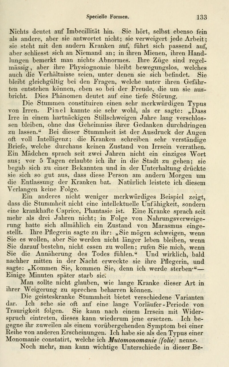 Nichts deutet auf Imbecillität hin. Sie hört, selbst ebenso fein als andere, aber sie antwortet nicht; sie verweigert jede Arbeit; sie steht mit den andern Kranlien auf, führt sich passend auf, aber schhesst sich an Niemand an; in ihren Mienen, ihren Hand- lungen bemerkt man nichts Abnormes. Ihre Züge sind regel- mässig , aber ihre Physiognomie bleibt bewegungslos, welches auch die Verhältnisse seien, unter denen sie sich befindet. Sie bleibt gleichgültig bei den Fragen, welche unter ihren Gefähr- ten entstehen können, eben so bei der Freude, die um sie aus- bricht. Dies Phänomen deutet auf eine tiefe Störung. Die Stummen constituiren einen sehr merkwürdigen Typus von Irren. Pinel kannte sie sehr wohl, als er sagte: „Dass Irre in einem hartnäckigen Stillschweigen Jahre lang verschlos- sen bleiben, ohne das Geheimniss ihrer Gedanken durchdringen zu lassen. Bei dieser Stummheit ist der Ausdruck der Augen oft voll Intelligenz; die Kranken schreiben sehr verständige Briefe, welche durchaus keinen Zustand von Irrsein verrathen. Ein Mädchen sprach seit zwei Jahren nicht ein einziges Wort aus; vor 5 Tagen erlaubte ich ihr in die Stadt zu gehen; sie begab sich zu einer Bekannten und in der Unterhaltung drückte sie sich so gut aus, dass diese Person am andern Morgen um die Entlassung der Kranken bat. Natürlich leistete ich diesem Verlangen keine Folge. Ein anderes nicht weniger merkwürdiges Beispiel zeigt, dass die Stummheit nicht eine intellektuelle Unfähigkeit, sondern eine krankhafte Caprice, Phantasie ist. Eine Kranke sprach seit mehr als drei Jahren nicht; in Folge von Nahrungsverweige- rung hatte sich allmählich ein Zustand von Marasmus einge- stellt. Ihre Pflegerin sagte zu ihr: „Sie mögen schweigen, wenn Sie es wollen, aber Sie werden nicht länger leben bleiben, wenn Sie darauf bestehn, nicht essen zu wollen; rufen Sie mich, wenn Sie die Annäherung des Todes fühlen. Und wirklich, bald nachher mitten in der Nacht erweckte sie ihre Pflegerin, und sagte: „Kommen Sie, kommen Sie, denn ich werde sterben*— Einige Minuten später starb sie. Man sollte nicht glauben, wie lange Kranke dieser Art in ihrer Weigerung zu sprechen beharren können. Die geisteskranke Stummheit bietet verschiedene Varianten dar. Ich sehe sie oft auf eine lange Vorläufer-Periode von Traurigkeit folgen. Sie kann nach einem Irrsein mit Wider- spruch eintreten, dieses kann wiederum jene ersetzen. Ich be- gegne ihr zuweilen als einem vorübergehenden Symptom bei einer Reihe von anderen Erscheinungen. Ich habe sie als den Typus einer Monomanie constatirt, welche ich Mutomonomanie ffoliej nenne. Noch mehr, man kann wichtige Unterschiede in dieser Be-